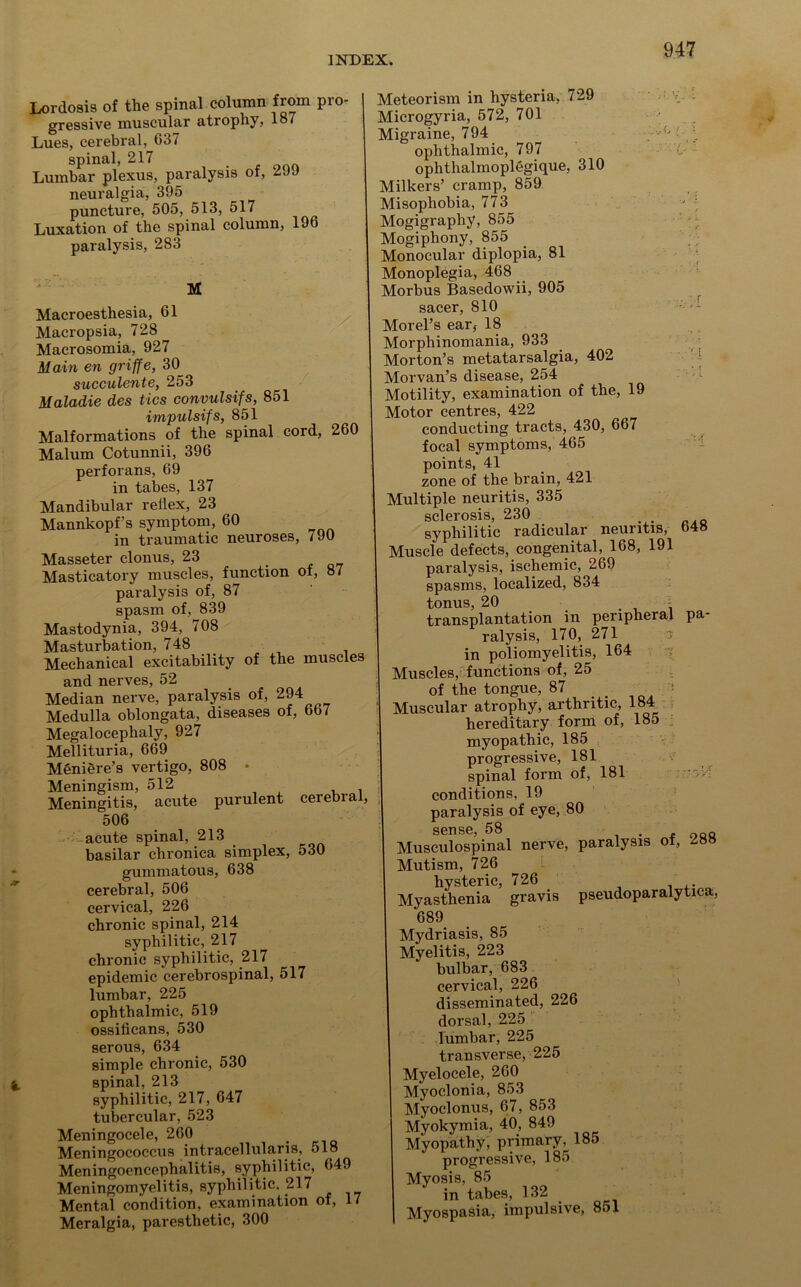 Lordosis of the spinal column from pro- gressive muscular atrophy, 187 Lues, cerebral, G37 spinal, 217 Lumbar plexus, paralysis of, 299 neuralgia, 395 puncture, 505, 513, 517 Luxation of the spinal column, 196 paralysis, 283 M Macroesthesia, 61 Macropsia, 728 Macrosomia, 927 Main en griffe, 30 succulente, 253 Maladie des tics convulsifs, 851 impulsifs, 851 Malformations of the spinal cord, 260 Malum Cotunnii, 396 perforans, 69 in tabes, 137 Mandibular reflex, 23 Mannkopf’s symptom, 60 in traumatic neuroses, 790 Masseter clonus, 23 Masticatory muscles, function of, 87 paralysis of, 87 spasm of, 839 Mastodynia, 394, 708 Masturbation, 748 Mechanical excitability of the muscles and nerves, 52 Median nerve, paralysis of, 294 Medulla oblongata, diseases of, 667 Megalocephaly, 927 Mellituria, 669 Meniere’s vertigo, 808 • Meningism, 512 , Meningitis, acute purulent cerebial, 506 acute spinal, 213 basilar chronica simplex, 530 gummatous, 638 cerebral, 506 cervical, 226 chronic spinal, 214 syphilitic, 217 chronic syphilitic, 217 epidemic cerebrospinal, 517 lumbar, 225 ophthalmic, 519 ossificans, 530 serous, 634 simple chronic, 530 spinal, 213 syphilitic, 217, 647 tubercular, 523 Meningocele, 260 . Meningococcus intracellularis, oio Meningoencephalitis, syphilitic, 649 Meningomyelitis, syphilitic. 217 Mental condition, examination of, 17 Meralgia, paresthetic, 300 Meteorism in hysteria, 729 Microgyria, 572, 701 Migraine, 794 ophthalmic, 797 ophthalmoplegique, 310 Milkers’ cramp, 859 Misophobia, 773 - Mogigraphy, 855 Mogiphony, 855 Monocular diplopia, 81 Monoplegia, 468 Morbus Basedowii, 905 sacer, 810 Morel’s ear, 18 Morphinomania, 933 Morton’s metatarsalgia, 402 Morvan’s disease, 254 Motility, examination of the, 19 Motor centres, 422 conducting tracts, 430, 667 focal symptoms, 465 points, 41 zone of the brain, 421 Multiple neuritis, 335 sclerosis, 230 syphilitic radicular neuritis, b4» Muscle defects, congenital, 168, 191 paralysis, ischemic, 269 spasms, localized, 834 tonus, 20 - transplantation in peripheral pa- ralysis, 170, 271 in poliomyelitis, 164 Muscles, functions of, 25 of the tongue, 87 Muscular atrophy, arthritic, 184 hereditary form of, 185 myopathic, 185 progressive, 181 spinal form of, 181 conditions, 19 paralysis of eye, 80 sense, 58 , Musculospinal nerve, paralysis of, Mutism, 726 hysteric, 726 Myasthenia gravis pseudoparalytica, 689 Mydriasis, 85 Myelitis, 223 bulbar, 683 cervical, 226 disseminated, 226 dorsal, 225 lumbar, 225 transverse, 225 Myelocele, 260 Myoclonia, 853 Myoclonus, 67, 853 Myokymia, 40, 849 Myopathy, primary ; 185 progressive, 185 Myosis, 85 in tabes, 132 Myospasia, impulsive, 8ol