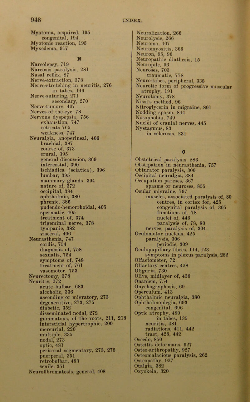 Myotonia, acquired, 195 congenital, 194 Myotonic reaction, 195 Myxedema, 917 N Narcolepsy, 719 Narcosis paralysis, 281 Nasal reflex, 87 Nerve-extraction, 378 Nerve-stretching in neuritis, 276 in tabes, 146 Nerve-suturing, 271 secondary, 270 Nerve-tumors, 407 Nerves of the eye, 78 Nervous dyspepsia, 756 exhaustion, 747 retreats 765 weakness, 747 Neuralgia, anoperineal, 406 brachial, 387 course of, 373 crural, 395 general discussion, 369 intercostal, 390 ischiadica (sciatica), 396 lumbar, 395 mammary glands 394 nature of, 372 occipital, 384 ophthalmic, 380 phrenic, 386 pudendo-hemorrhoidal, 405 spermatic, 405 treatment of, 374 trigeminal nerve, 378 tympanic, 382 visceral, 406 Neurasthenia, 747 cordis, 754 diagnosis of, 758 sexualis, 754 symptoms of, 748 treatment of, 761 vasomotor, 753 Neurectomy, 378 Neuritis, 272 acute bulbar, 683 alcoholic, 336 ascending or migratory, 273 degenerative, 273, 275 diabetic, 352 disseminated nodal, 272 gummatous, of the roots, 211, 218 interstitial hypertrophic, 200 mercurial, 220 multiple, 335 nodal, 273 optic, 481 periaxial segmentary, 273, 275 puerperal, 351 retrobulbar, 483 senile, 351 Neurofibromatosis, general, 408 Neurolization, 266 Neurolysis, 266 Neuroma, 407 Neuromyositis, 366 Neuron, 95, 96 Neuropathic diathesis, 15 Neuropile, 96 Neuroses, 703 traumatic, 778 Neuro-tabes, peripheral, 338 Neurotic form of progressive muscular atrophy, 191 Neurotomy, 378 Nissl’s method, 96 Nitroglycerin in migraine, 801 Nodding spasm, 844 Nosophobia, 749 Nuclei of cranial nerves, 445 Nystagmus, 83 in sclerosis, 231 0 Obstetrical paralysis, 283 Obstipation in neurasthenia, 757 Obturator paralysis, 300 Occipital neuralgia, 384 Occupation pareses, 367 spasms or neuroses, 855 Ocular migraine, 797 muscles, associated paralysis of, 80 centres, in cortex for, 425 congenital paralysis of, 305 functions of, 78 nuclei of, 446 paralysis of, 78, 80 nerves, paralysis of, 304 Oculomotor nucleus, 425 paralysis, 306 periodic, 309 Oculopupillary fibres, 114, 123 symptoms in plexus paralysis, 282 Olfactometer, 72 Olfactory centres, 428 Oliguria, 730 Olive, midlayer of, 436 Onanism, 754 Onycliogryphosis, 69 Operculum, 413 Ophthalmic neuralgia, 380 Ophthalmoplegia, 693 congenital, 696 Optic atrophy, 480 in tabes, 135 neuritis, 481 radiations, 411, 442 tract, 428, 442 Oscedo, 850 Osteitis deformans, 927 Osteo-arthropathy, 927 Osteomalacious paralysis, 262 Osteopathy, 927 Otalgia, 382 Oxyokeia, 320