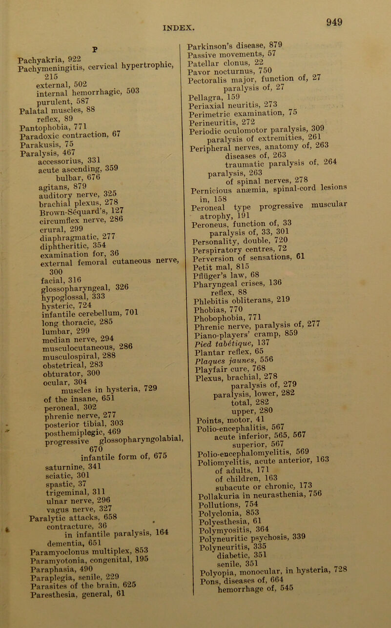 p Pachyakria, 922 Pachymeningitis, cervical hypertrophic, 215 external, 502 internal hemorrhagic, 50d purulent, 587 Palatal muscles, 88 reflex, 89 ^ Pantophobia, 771 Paradoxic contraction, 67 Parakusis, 75 Paralysis, 467 accessorius, 331 acute ascending, 359 bulbar, 676 agitans, 879 auditory nerve, 325 brachial plexus, 278 Brown-Sequard’s, 127 circumflex nerve, 286 crural, 299 diaphragmatic, 277 diphtheritic, 354 examination for, 36 external femoral cutaneous nerve, 300 facial, 316 glossopharyngeal, 326 hypoglossai, 333 hysteric, 724 infantile cerebellum, 701 long thoracic, 285 lumbar, 299 median nerve, 294 musculocutaneous, 286 musculospiral, 288 obstetrical, 283 obturator, 300 ocular, 304 muscles in hysteria, 729 of the insane, 651 peroneal, 302 phrenic nerve, 277 posterior tibial, 303 posthemiplegic, 469 progressive glossopharyngolabial, 670 infantile form of, 675 saturnine, 341 sciatic, 301 spastic, 37 trigeminal, 311 ulnar nerve, 296 vagus nerve, 327 Paralytic attacks, 658 contracture, 36 . in infantile paralysis, 164 dementia, 651 Paramyoclonus multiplex, 853 Paramyotonia, congenital, 195 Paraphasia, 490 Paraplegia, senile, 229 Parasites of the brain, 625 Paresthesia, general, 61 Parkinson’s disease, 879 Passive movements, 57 Patellar clonus, 22 Pavor nocturnus, 750 Pectoralis major, function of, 27 paralysis of, 27 Pellagra, 159 Periaxial neuritis, 273 Perimetric examination, 75 Perineuritis, 272 . Periodic oculomotor paralysis, 3U9 paralysis of extremities, 261 Peripheral nerves, anatomy of, 263 diseases of, 263 traumatic paralysis of, 2b4 paralysis, 263 of spinal nerves, 278 Pernicious anaemia, spinal-cord lesions in, 158 , Peroneal type progressive muscular atrophy, 191 Peroneus, function of, 33 paralysis of, 33, 301 Personality, double, 720 Perspiratory centres, 72 Perversion of sensations, 61 Petit mal, 815 Pfliiger’s law, 68 Pharyngeal crises, 136 reflex, 88 Phlebitis obliterans, 219 Phobias, 770 Phobophobia, 771 Phrenic nerve, paralysis of, 2// Piano-players’ cramp, 859 Pied tabetique, 137 Plantar reflex, 65 Plaques jaunes, 556 Playfair cure, 768 Plexus, brachial, 278 paralysis of, 279 paralysis, lower, 282 total, 282 upper, 280 Points, motor, 41 Polio-encephalitis, 567 acute inferior, 565, 567 superior, 567 Polio-encephalomyelitis, 569 Poliomyelitis, acute anterior, 163 of adults, 171 of children, 163 subacute or chronic, 173 Pollakuria in neurasthenia, 756 Pollutions, 754 Polyclonia, 853 Polyesthesia, 61 1 Polymyositis, 364 Polyneuritic psychosis, 339 Polyneuritis, 335 diabetic, 351 senile, 351 . , , . -too Polyopia, monocular, in hysteria, 728 Pons, diseases of, 664 hemorrhage of, 545