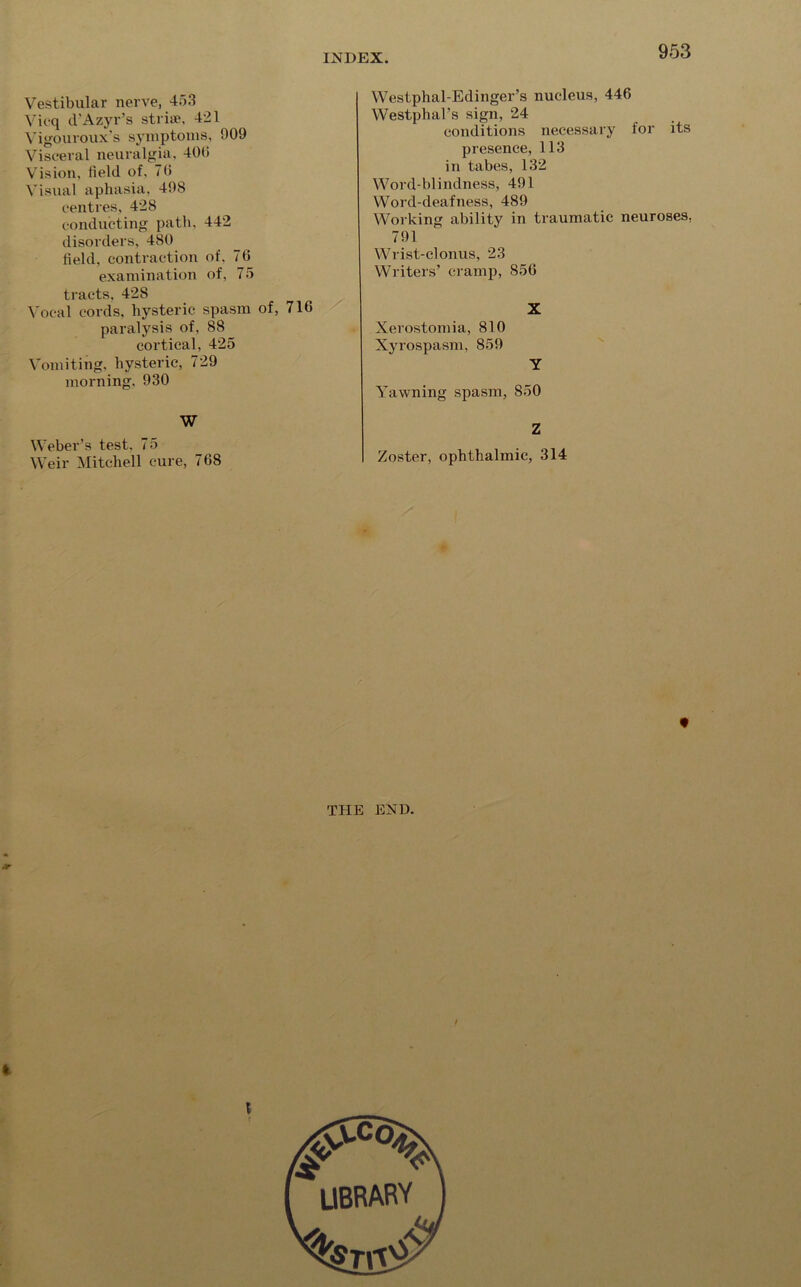 Vestibular nerve, 453 Vicq d'Azyr’s striue, 421 Vigouroux's symptoms, 009 Visceral neuralgia, 400 Vision, field of, 70 Visual aphasia, 408 centres, 428 conducting path, 442 disorders, 480 field, contraction of, 70 examination of, 75 tracts, 428 Vocal cords, hysteric spasm of, 716 paralysis of, 88 cortical, 425 Vomiting, hysteric, 729 morning. 930 W Weber’s test, 75 Weir Mitchell cure, 768 Westphal-Edinger’s nucleus, 446 Westphal’s sign, 24 conditions necessary for its presence, 113 in tabes, 132 Word-blindness, 401 Word-deafness, 489 Working ability in traumatic neuroses, 791 Wrist-clonus, 23 Writers’ cramp, 856 X Xerostomia, 810 Xyrospasm, 850 Y Yawning spasm, 850 Z Zoster, ophthalmic, 314 9 THE END. I library