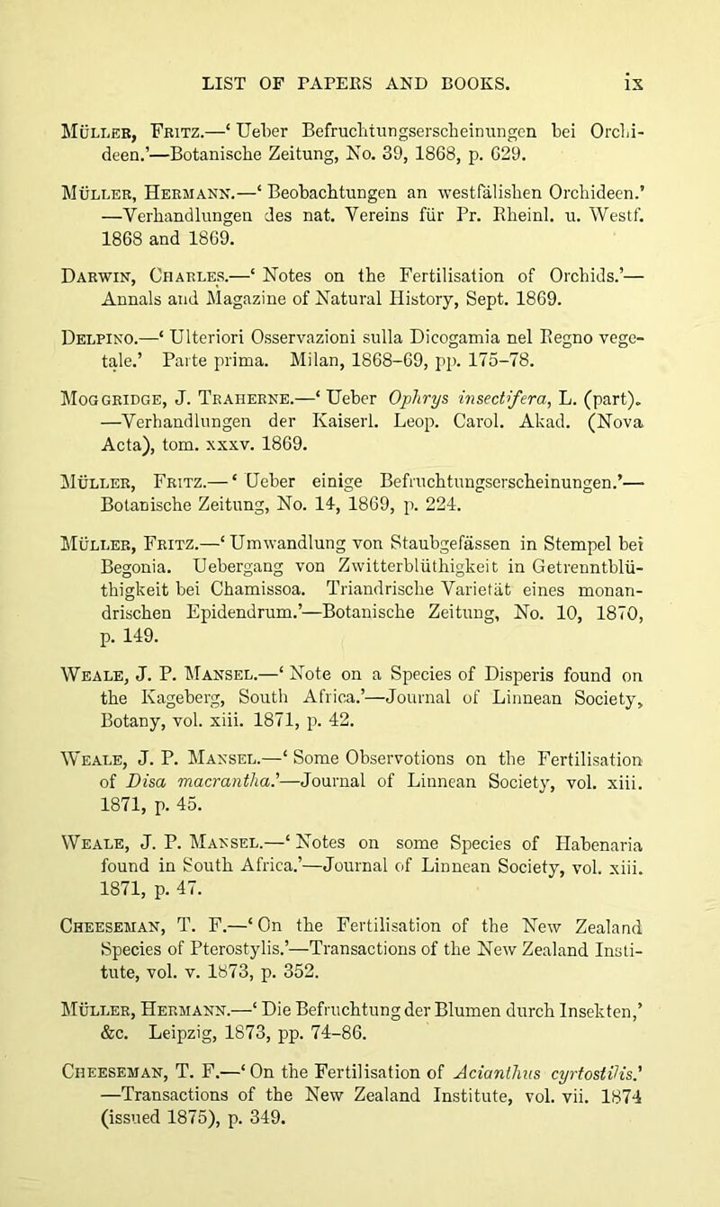 Muller, Fritz.—* Ueber Befruchtungserscheinungen bei Orchi- deen.’—Botanische Zeitung, No. 39, 1868, p. 629. Muller, Hermann.—1 Beobachtungen an westfalishen Orchideen.’ —Yerhandlungen des nat. Yereins flir Pr. Rheinl. u. Westf. 1868 and 1869. Darwin, Charles.—‘ Notes on the Fertilisation of Orchids.’— Annals and Magazine of Natural History, Sept. 1869. Delpino.—‘ Ulteriori Osservazioni sulla Dicogamia nel Regno vege- tale.’ Parte prima. Milan, 1868-69, pp. 175-78. Moggridge, J. Traherne.—‘ Ueber Ophrys insectifera, L. (part). —Verhandlungen der Kaiserl. Leop. Carol. Akad. (Nova Acta), tom. xxxv. 1869. Muller, Fritz.— ‘ Qeber einige Befruchtungserscheinungen.’— Botanische Zeitung, No. 14, 1869, p. 224. Muller, Fritz.—‘Umwandlung von Staubgefassen in Stempel bei Begonia. Uebergang von Zwitterbliithigkeit in Getrenntblii- thigkeit bei Chamissoa. Triandrische Varietiit eines monan- drischen Epidendrum.’—Botanische Zeitung, No. 10, 1870, p. 149. Weale, J. P. Mansel.—‘ Note on a Species of Disperis found on the Kageberg, South Africa.’—Journal of Linnean Society, Botany, vol. xiii. 1871, p. 42. Weale, J. P. Mansel.—‘ Some Observotions on the Fertilisation of Disci macrantha.’—Journal of Linnean Society, vol. xiii. 1871, p. 45. Weale, J. P. Mansel.—‘ Notes on some Species of Habenaria found in South Africa.’—Journal of Linnean Society, vol. xiii. 1871, p. 47. Cheeseman, T. F.—‘ On the Fertilisation of the New Zealand Species of Pterostylis.’—-Transactions of the New Zealand Insti- tute, vol. v. 1873, p. 352. Muller, Hermann.—‘ Die Befruchtung der Blumen durch Insekten,’ &c. Leipzig, 1873, pp. 74-86. Cheeseman, T. F.—‘On the Fertilisation of Acianthus cyrtostiHs' —Transactions of the New Zealand Institute, vol. vii. 1874 (issued 1875), p. 349.
