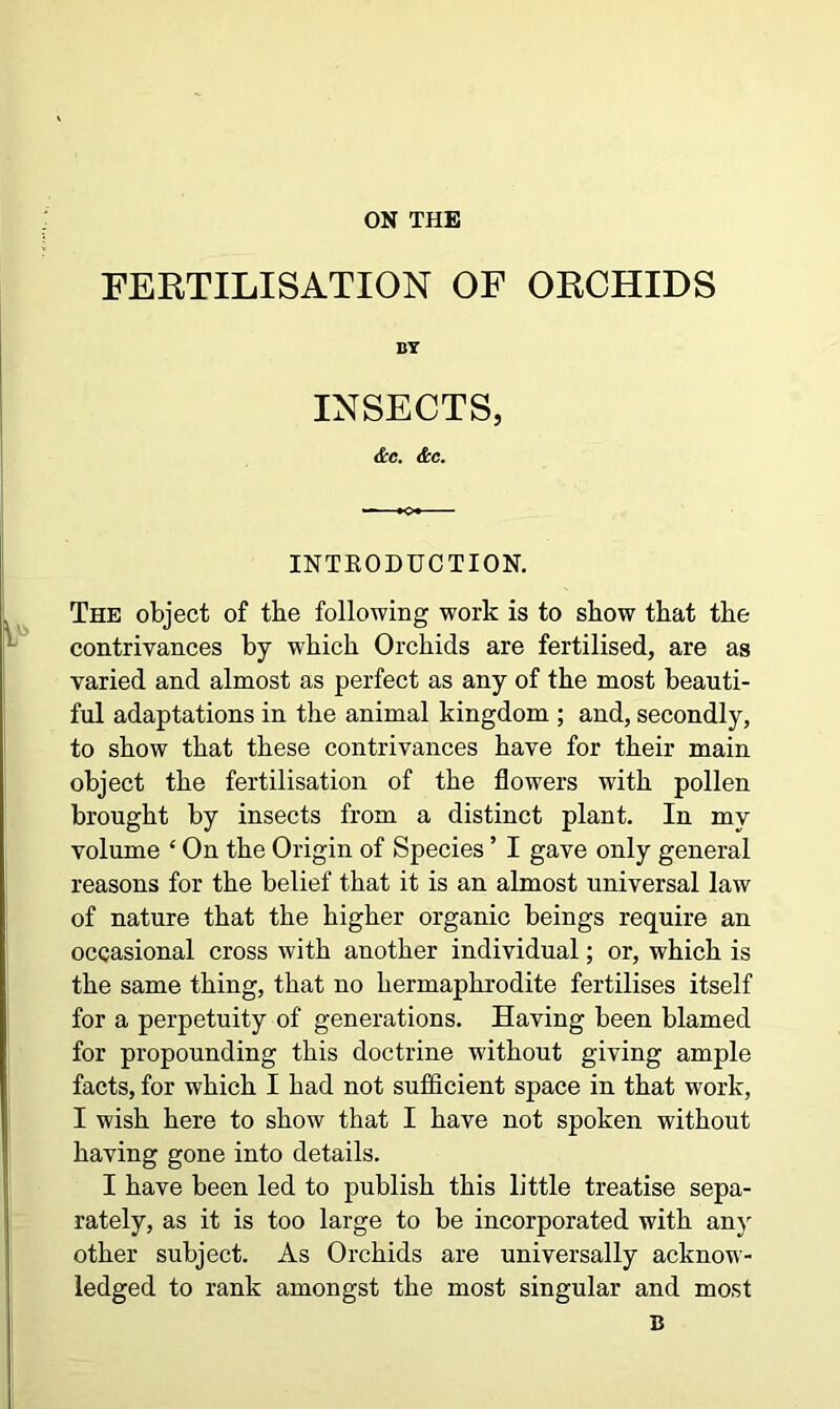 ON THE FERTILISATION OF ORCHIDS BY INSECTS, &c. &c. INTKO DUCT ION. The object of tbe following work is to show that the contrivances by which Orchids are fertilised, are as varied and almost as perfect as any of the most beauti- ful adaptations in the animal kingdom ; and, secondly, to show that these contrivances have for their main object the fertilisation of the flowers with pollen brought by insects from a distinct plant. In my volume ‘ On the Origin of Species ’ I gave only general reasons for the belief that it is an almost universal law of nature that the higher organic beings require an occasional cross with another individual; or, which is the same thing, that no hermaphrodite fertilises itself for a perpetuity of generations. Having been blamed for propounding this doctrine without giving ample facts, for which I had not sufficient space in that work, I wish here to show that I have not spoken without having gone into details. I have been led to publish this little treatise sepa- rately, as it is too large to be incorporated with any other subject. As Orchids are universally acknow- ledged to rank amongst the most singular and most B