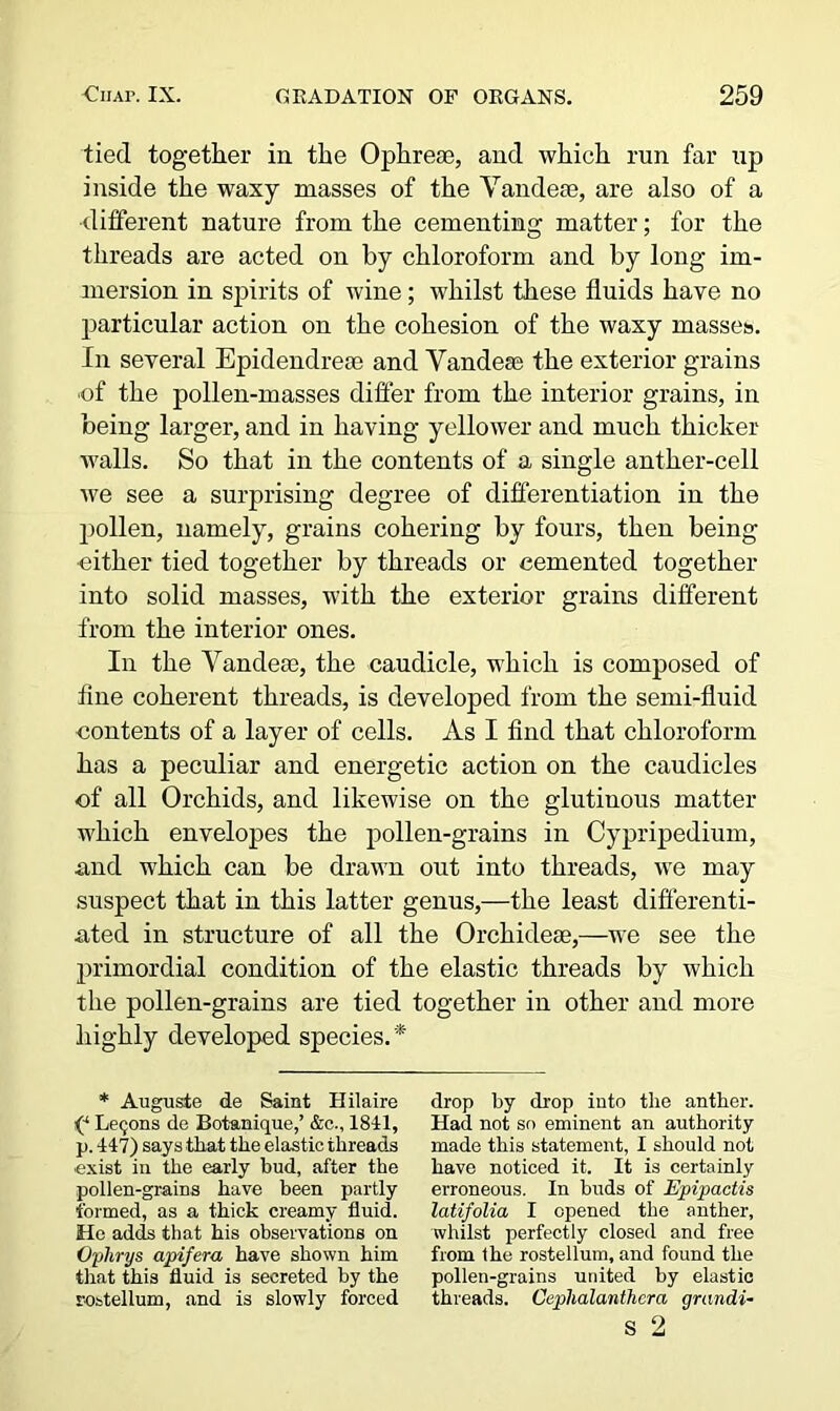tied together in the Ophreae, and which run far up inside the waxy masses of the Yandese, are also of a ■different nature from the cementing matter; for the threads are acted on by chloroform and by long im- mersion in spirits of wine; whilst these fluids have no particular action on the cohesion of the waxy masses. In several Epidendreas and Vandese the exterior grains ■of the pollen-masses differ from the interior grains, in being larger, and in having yellower and much thicker walls. So that in the contents of a single anther-cell we see a surprising degree of differentiation in the pollen, namely, grains cohering by fours, then being ■either tied together by threads or cemented together into solid masses, with the exterior grains different from the interior ones. In the Vandeas, the caudicle, which is composed of fine coherent threads, is developed from the semi-fluid contents of a layer of cells. As I find that chloroform has a peculiar and energetic action on the caudicles of all Orchids, and likewise on the glutinous matter which envelopes the pollen-grains in Cypripedium, and which can be drawn out into threads, we may suspect that in this latter genus,—the least differenti- ated in structure of all the Orchidese,—we see the primordial condition of the elastic threads by which the pollen-grains are tied together in other and more highly developed species. * * Auguste de Saint Hilaire P Lemons de Bot-anique,’ &c., 1841, p. 447) says that the elastic threads ■exist in the early bud, after the pollen-grains have been partly formed, as a thick creamy fluid. He adds that his observations on Ophrys apifera have shown him that this fluid is secreted by the rostellum, and is slowly forced drop by drop into the anther. Had not so eminent an authority made this statement, I should not have noticed it. It is certainly erroneous. In buds of Epipactis latifolia I opened the anther, whilst perfectly closed and free from the rostellum, and found the pollen-grains united by elastic threads. Cephalanthcra grandi-