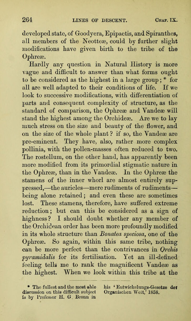 developed state, of G-oodyera, Epipactis, and Spiranthes, all members of the Neotteae, could by further slight modifications have given birth to the tribe of the Ophreae. Hardly any question in Natural History is more vague and difficult to answer than what forms ought to be considered as the highest in a large group; * for all are well adapted to their conditions of life. If we look to successive modifications, with differentiation of parts and consequent complexity of structure, as the standard of comparison, the Ophreae and Vandeae will stand the highest among the Orcliideae. Are we to lay much stress on the size and beauty of the flower, and on the size of the whole plant ? if so, the Vandeae are pre-eminent. They have, also, rather more complex pollinia, with the pollen-masses often reduced to two. The rostellum, on the other hand, has apparently been more modified from its primordial stigmatic nature in the Ophreae, than in the Yandeae. In the Ophreae the stamens of the inner whorl are almost entirely sup- pressed,—the auricles—mere rudiments of rudiments— being alone retained; and even these are sometimes lost. These stamens, therefore, have suffered extreme reduction; but can this be considered as a sign of highness? I should doubt whether any member of the Orchidean order has been more profoundly modified in its whole structure than Bonatea speciosa, one of the Ophreae. So again, within this same tribe, nothing can be more perfect than the contrivances in Orchis pyramidalis for its fertilisation. Yet an ill-defined feeling tells me to rank the magnificent Yandeae as the highest. When we look within this tribe at the * The fullest and the most able his 1 Eutwickelungs-Gesetze del discussion on this difficult subject Organischen Welt,’ 1858. is by Professor H. G. Bronn in