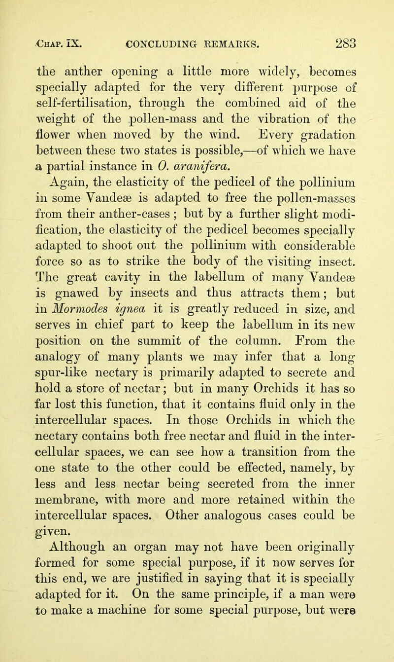 the anther opening a little more widely, becomes specially adapted for the very different purpose of self-fertilisation, through the combined aid of the weight of the pollen-mass and the vibration of the flower when moved by the wind. Every gradation between these two states is possible,—of which we have a partial instance in 0. aranifera. Again, the elasticity of the pedicel of the pollinium in some Vandese is adapted to free the pollen-masses from their anther-cases ; but by a further slight modi- fication, the elasticity of the pedicel becomes specially adapted to shoot out the pollinium with considerable force so as to strike the body of the visiting insect. The great cavity in the labellum of many Yandeas is gnawed by insects and thus attracts them; but in Mormodes ignea it is greatly reduced in size, and serves in chief part to keep the labellum in its new position on the summit of the column. From the analogy of many plants we may infer that a long spur-like nectary is primarily adapted to secrete and hold a store of nectar; but in many Orchids it has so far lost this function, that it contains fluid only in the intercellular spaces. In those Orchids in which the nectary contains both free nectar and fluid in the inter- cellular spaces, we can see how a transition from the one state to the other could be effected, namely, by less and less nectar being secreted from the inner membrane, with more and more retained within the intercellular spaces. Other analogous cases could be given. Although an organ may not have been originally formed for some special purpose, if it now serves for this end, we are justified in saying that it is specially adapted for it. On the same principle, if a man were to make a machine for some special purpose, but were