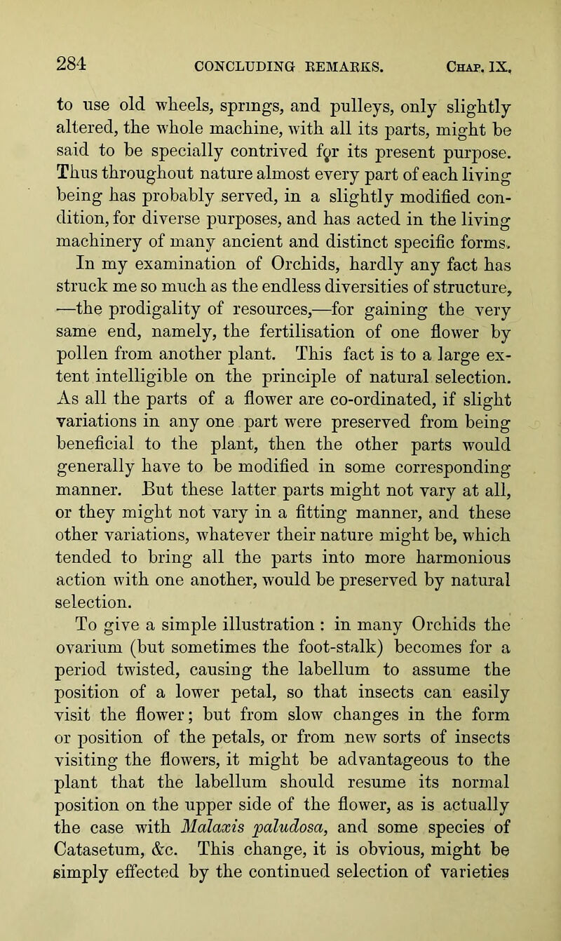 to use old wheels, springs, and pulleys, only slightly altered, the whole machine, with all its parts, might be said to be specially contrived fyr its present purpose. Thus throughout nature almost every part of each living being has probably served, in a slightly modified con- dition, for diverse purposes, and has acted in the living machinery of many ancient and distinct specific forms. In my examination of Orchids, hardly any fact has struck me so much as the endless diversities of structure, —the prodigality of resources,—for gaining the very same end, namely, the fertilisation of one flower by pollen from another plant. This fact is to a large ex- tent intelligible on the principle of natural selection. As all the parts of a flower are co-ordinated, if slight variations in any one part were preserved from being beneficial to the plant, then the other parts would generally have to be modified in some corresponding manner. But these latter parts might not vary at all, or they might not vary in a fitting manner, and these other variations, whatever their nature might be, which tended to bring all the parts into more harmonious action with one another, would be preserved by natural selection. To give a simple illustration : in many Orchids the ovarium (but sometimes the foot-stalk) becomes for a period twisted, causing the labellum to assume the position of a lower petal, so that insects can easily visit the flower; but from slow changes in the form or position of the petals, or from new sorts of insects visiting the flowers, it might be advantageous to the plant that the labellum should resume its normal position on the upper side of the flower, as is actually the case with Malaxis paludosa, and some species of Catasetum, &c. This change, it is obvious, might be simply effected by the continued selection of varieties