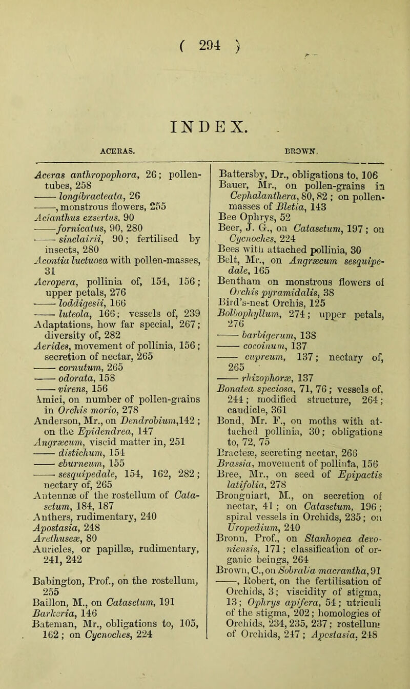 INDEX. ACE HAS. Aceras antliropophora, 2G; pollen- tubes, 258 longibracteata, 26 , monstrous flowers, 255 Acianthus exstrtus, 90 fornicatus, 90, 280 sinclairii, 90; fertilised by insects, 280 Acontia luctuasa with pollen-masses, 31 Ac roper a, pollinia of, 154, 156 ; upper petals, 276 loddigesii, 166 luteola, 166; vessels of, 239 Adaptations, bow far special, 267; diversity of, 282 Aerides, movement of pollinia, 156 ; secretion of nectar, 265 cornutum, 265 odorata, 158 virens, 156 imici, on number of pollen-grains in Orchis morio, 278 Anderson, Mr., on Dendrobium, 142 ; on the Epidendrea, 147 Angrxcum, viscid matter in, 251 disticlium, 154 eburneum, 155 • sesquipedale, 154, 162, 282; nectary of, 265 Antennae of tlie rostellum of Cala- setum, 184, 187 Anthers, rudimentary, 240 Apostasia, 248 Arethusex, 80 Auricles, or papillae, rudimentary, 241, 242 Babington, Prof., on the rostellum, 255 Baillon, M., on Catasetum, 191 Barlcaria, 146 Bateman, Mr., obligations to, 105, 162 ; on Oycnoches, 224 BROWN, Battersby, Dr., obligations to, 106 Bauer, Mr., on pollen-grains in Cephalantliera, 80, 82 ; on pollen- masses of Bletia, 143 Bee Opkrys, 52 Beer, J. G., on Catasetum, 197 ; on Cycnocltes, 224 Bees with attached pollinia, 30 Belt, Mr., on Angrxcum sesquipe- dale, 165 Bentham on monstrous flowers oi Orchis pyramidalis, 38 Bird’s-nest Orchis, 125 Bolbophyllum, 274; upper petals, 276 barbigerum, 13S cocoinum, 137 ——- cupreum, 137; nectary of, 265 rhizophorx, 137 Bonatea speciosa, 71, 76 ; vessels of, 244; modified structure, 264; caudicle, 361 Bond, Mr. F., on moths with at- tached pollinia, 30; obligations to, 72, 75 Bractese, secreting nectar, 266 Brassia, movement of pollinia, 156 Bree, Mr., on seed of Epipactis latifolia, 278 Bronguiart, M., on secretion of nectar, 41 ; on Catasetum, 196 ; spiral vessels in Orchids, 235; on Uropedium, 240 Bronn, Prof., on Stanhopea devo- niensis, 171; classification of or- ganic beings, 264 Brown, C.,on Sobralia macrantha, 91 , Robert, on the fertilisation of Orchids, 3; viscidity of stigma, 13; Oplirys apifera, 54; utriculi of the stigma, 202; homologies of Orchids, 234, 235, 237; rostellum of Orchids, 247; Apostasia, 24S