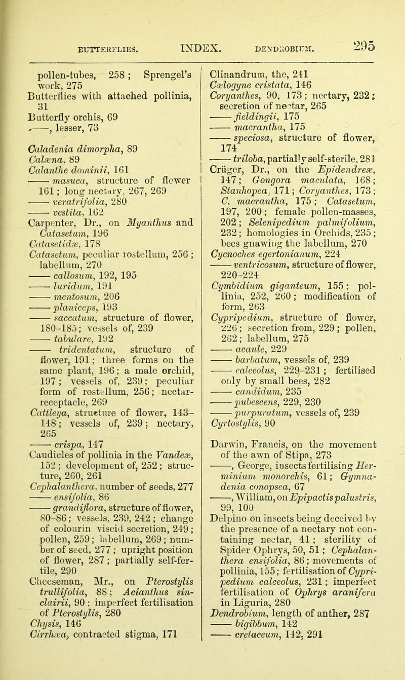 pollen-tubes, 258; Sprengel’s work, 275 Butterflies with attached pollinia, 31 Butterfly orchis, 69 . , lesser, 73 Caladenia dimorpha, 89 Calxna. 89 Calantlie dominii, 161 masuca, structure of flower 161; long nectary, 267, 269 • veratrifolia, 280 vestita, 162 Carpenter, Dr., on Myantlius and Catasetum, 196 Catasetidx, 178 Catasetum, peculiar rostellum, 256 ; labellum, 270 callosum, 192, 195 luridum, 191 mentosum, 206 planiceps, 193 saccatum, structure of flower, 180-185; vessels of, 239 tabulare, 192 tridentatum, structure of flower, 191; three forms on the same plant, 196; a male orchid, 197; vessels of, 239; peculiar form of rostellum, 256; nectar- receptacle, 269 Cattleya, structure of flower, 143- 148; vessels of, 239; nectary, 265 crispa, 147 Caudicles of pollinia in the Vandex, 152 ; development of, 252 ; struc- ture, 260, 261 Cephalanthera, number of seeds, 277 ensifolia, 86 grandiflora, structure of flower, 80-86; vessels, 239, 242 ; change of colourin viscid secretion, 249 ; pollen, 259; labellum, 269; num- ber of seed, 277 ; upright position of flower, 287; partially self-fer- tile, 290 Cheeseman, Mr., on Pterostylis trullifolia, 88; Acianthus sin- clairii, 90 ; imperfect fertilisation of Pterostylis, 280 Chysis, 146 Cirrlixa, contracted stigma, 171 Clinandrum, the, 241 Ceelogyne cristata, 146 Coryanthes, 90, 173 ; nectary, 232 ; secretion of nectar, 265 fieldingii, 175 macrantha, 175 speciosa, structure of flower, 174 triloba, partially self-sterile, 281 Criiger, Dr., on the Ppidendrex, 147; Gongora maculata, 168; Stanliopea, 171; Coryanthes, 173; C. macrantlia, 175; Catasetum, 197, 200; female pollen-masses, 202 ; Selenipedium palmifolium, 232; homologies in Orchids, 235; bees gnawing the labellum, 270 Cycnoches egertonianum, 224 ventricosum, structure of flower, 220-224 Cymbidium giganteum, 155; pol- linia, 252, 260; modification of form, 263 Cypripedium, structure of flower, 226 ; secretion from, 229 ; pollen, 262; labellum, 275 acaale, 229 barbatum, vessels of, 239 calceolus, 229-231; fertilised only by small bees, 282 candidum, 235 pubescens, 229, 230 purpuratum, vessels of, 239 Cyrtostylis, 90 Darwin, Francis, on the movement of the awn of Stipa, 273 , George, insects fertilising Her- minium monorchis, 61 ; Gymna- denia conopsea, 67 , W illiarn, on Epipactispalustris, 99, 100 Delpino on insects being deceived by the presence of a nectary not con- taining nectar, 41 ; sterility of Spider Ophrys, 50, 51; Cephalan- thera ensifolia, 86 ; movements of pollinia, 155; fertilisation of Cypri- pedium calceolus, 231; imperfect fertilisation of Ophrys aranifera in Liguria, 280 Dendrobium, length of anther, 287 bigibbum, 142 cretaceum, 142. 291