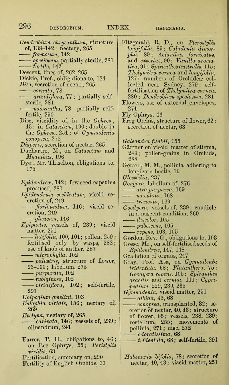 BEXDROBirM. INDEX. IIABEXARTA. Dendrobium chrysanthum, structure of, 138-142; nectary, 265 formosum, 142 ■ speciosum, partially sterile, 281 turtile, 142 Descent, lines of, 262-265 Dickie, Prof., obligations to, 124 Dis a, secretion of nectar, 265 cornuta, 78 qrandiflora, 77 ; partially self- sterile, 281 macrantha, 78 partially self- fertile, 290 Disc, viscidity of, in tlie Ophrex, 43 ; in Catasetum, 190 ; double in the Ophress, 254 ; of Gymnadenia conopsea, 272 Disperis, secretion of nectar, 265 Duchartre, M., on Catasetum and Myanthus, 196 Dyer, Mr. Tkiselton, obligations to, 175 Epidendrex, 142; few seed capsules produced, 281 Epidendrum cochleatum, viscid se- cretion of, 249 florihundum.i, 146; viscid se- cretion, 249 glaucum, 146 Epipactis, vessels of, 239; viscid matter, 251 ——• latifolia, 100,101; pollen, 259 ; fertilised only by wasps, 282; use of knob of anther, 287 microphylla, 102 palustr/s, structure of flower, 93-100; labellum, 275 purpurata, 102 rubiginosa, 102 viridiflora, 102; self-fertile, 291 Epipogium gmelini, 103 Eulophia viridis, 156; nectary of, 269 Evelyna, nectary of, 265 carivata, 146; vessels of, 239; clinandrum, 241 Earrer, T. H., obligations to, 46; on Bee Ophrys, 55; Feristylis viridis, 63 Fertilisation, summary on, 290 Feitility of English Orchids, 33 Fitzgerald, E. D., on Pterostylis longifolia, 89; Caladenia dimor- pha, 89; Aciantlius fornicatus, aud exsertus, 90; Vanilla aroma- tica, 91; Spiranthes australis, 115; Thelymitra carnea and longifolia, 127; numbers of Orchidese col- lected near Sydney, 279; self- fertilisation of Thelymitra carnea, 280 ; Dendrobium speciosum, 281 Flowers, use of external envelopes, 274 Fly Ophrys, 46 Frog Orchis, structure of flower, 62 ; secretion of nectar, 63 Galeandra funlcii, 155 Gartner on viscid matter of stigma, 249; pollen-grains in Orchids, 288 Gerard, M. M., pollinia adhering to longicorn beetle, 16 Glossodia, 237 Gongora, labellum of, 276 atro-purpurea, 169 maculuta, 168 truncate, 169 Goodyera, vessels of, 239 ; caudicle in a nascent condition, 260 discolor, 105 pubescens, 105 repens, 103, 105 Gordon, Kev. G., obligations to, 103 Gosse, Mr., on self-fertilised seeds of Epidendrece, 147, 148 Gradation of organs, 247 Gray, Prof. Asa, on Gymnadenia tridentata. 68; Platanthera, 75: Goodyera repens, 105 ; Spiranthes gracilis and cernua. 111 ; Cypri- pedium, 229, 230, 235 Gymnadenia, viscid matter, 251 albida, 43, 68 conopsea, transplanted, 32 ; se- cretion of nectar, 40,43; structure of flower, 65; vessels, 238, 239 ; rostellum, 255; movements of pollinia, 271; disc, 272 odoratissima, 68 tridentata, 68; self-fertile, 291 Habenaria bifolia, 78; secretion of nectar, 40, 43; viscid matter, 251