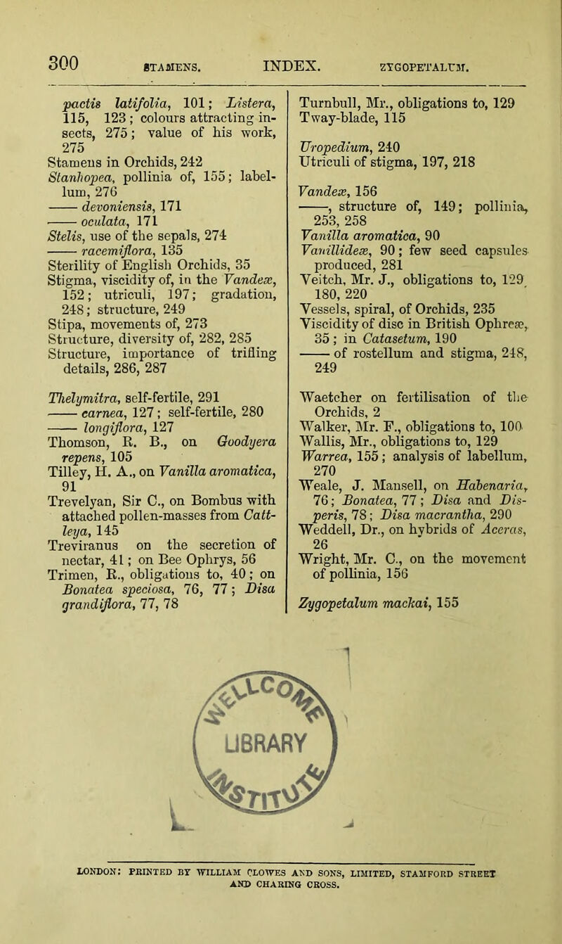 STAMENS. ZTGOPETALUM. pactis latifolia, 101; Listera, 115, 123 ; colours attracting in- sects, 275; value of his work, 275 Stamens in Orchids, 242 Stanliopea, pollinia of, 155; label- lum, 276 devoniensis, 171 oculata, 171 Stelis, use of the sepals, 274 racemiflora, 135 Sterility of English Orchids, 35 Stigma, viscidity of, in the Vandex, 152; utriculi, 197; gradation, 248; structure, 249 Stipa, movements of, 273 Structure, diversity of, 282, 285 Structure, importance of trifling details, 286, 287 Tlielymitra, self-fertile, 291 earned, 127; self-fertile, 280 longiflora, 127 Thomson, R. B., on Goodyera repens, 105 Tilley, H. A., on Vanilla aromatica, 91 Trevelyan, Sir C., on Bombus with attached pollen-masses from Catt- ley a, 145 Treviranus on the secretion of nectar, 4 L; on Bee Ophrys, 56 Trimen, R., obligations to, 40; on Bonatea speciosa, 76, 77; Bis a grandijlora, 77, 78 Turnbull, Mr., obligations to, 129 T way-blade, 115 TJropedium, 240 Utriculi of stigma, 197, 218 Vandex,156 , structure of, 149; pollinia, 253, 258 Vanilla aromatica, 90 Vavillidex, 90; few seed capsules produced, 281 Yeitch, Mr. J., obligations to, 129 180, 220 Vessels, spiral, of Orchids, 235 Viscidity of disc in British Ophrese, 35 ; in Catasetum, 190 of rostellum and stigma, 248, 249 Waetcher on fertilisation of the Orchids, 2 Walker, Mr. F., obligations to, 100 Wallis, Mr., obligations to, 129 Warrea, 155 ; analysis of labellum, 270 Weale, J. Mansell, on Habenaria, 76; Bonatea, 77; Bisa and Bis- peris, 78; Bisa macrantha, 290 Weddell, Dr., on hvbrids of Aceras, 26 Wright, Mr. C., on the movement of pollinia, 156 Zygopetalum mackai, 155 LONDON: PRINTED BY 'WILLIAM CLOWES AND SONS, LIMITED, STAMFORD STREET AND CHARING CROSS.