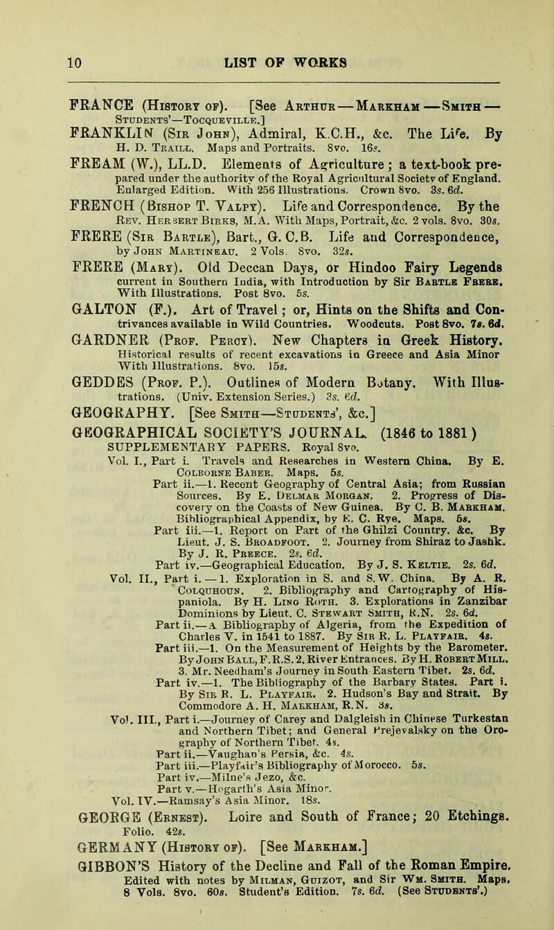 FRANCE (History of). [See Arthur — Markham—Smith — Students’—Tocqueville.] FRANKLIN (Sir John), Admiral, K.C.H., &c. The Life. By H. D. Traill. Maps and Portraits. 8vo. 16s. FREAM (W.), LL.D. Elements of Agriculture ; a text-book pre- pared under the authority of the Royal Agricultural Society of England. Enlarged Edition. With 256 Illustrations. Crown 8vo. 3s. 6d. FRENCH (Bishop T. Yalpy). Life and Correspondence. By the Rev. Herbert Birks, M.A. With Maps, Portrait, &c. 2vols. 8vo. 30s. FRERE (Sir Bartle), Bart., G. C. B. Life and Correspondence, by John Martineau. 2 Vols, 8vo. 32s. FRERE (Mary). Old Deccan Days, or Hindoo Fairy Legends current in Southern Iudia, with Introduction by Sir Bartle Frere. With Illustrations. Post 8vo. 5s. GALTON (F.). Art of Travel ; or, Hints on the Shifts and Con- trivances available in Wild Countries. Woodcuts. Post 8vo. 7s. 6d. GARDNER (Prof. Percy). New Chapters in Greek History. Historical results of recent excavations in Greece and Asia Minor With Illustrations. 8vo. 15s. GEDDES (Prof. P.). Outlines of Modern Botany. With Illus- trations. (Univ. Extension Series.) 3s. fid. GEOGRAPHY. [See Smith—Students’, &c.] GEOGRAPHICAL SOCIETY’S JOURNAL. (1846 to 1881) SUPPLEMENTARY PAPERS. Royal 8vo. Vol. I., Part i. Travels and Researches in Western China. By E. Colborne Baber. Maps. 5s. Part ii.—1. Recent Geography of Central Asia; from Russian Sources. By E. Delmar Morgan. 2. Progress of Dis- covery on the Coasts of New Guinea. By C. B. Markham. Bihliograjihical Appendix, by E. C. Rye. Maps. 6s. Part iii.—1. Report on Part of the Ghilzi Country. Ac. By Lieut. J. S. Broadfoot. 2. Journey from Shiraz to Jashk. By J. R. Preece. 2s. 6d. Part iv.—Geographical Education. By J. S. Keltie. 2s. 6d. Vol. II., Part i. — 1. Exploration in S. and S. W. China. By A. R. Colquhoun. 2. Bibliography and Cartography of His- paniola. By H. Lino Ruth. 3. Explorations in Zanzibar Dominions by Lieut. C. Stewart Smith, K.N. 2s. 6d. Part ii.—A Bibliography of Algeria, from the Expedition of Charles V. in 1541 to 1887. By Sir R. L. Playfair. 4s. Part iii.—1. On the Measurement of Heights by the Barometer. By John Ball, F.R.S. 2. River Entrances. By H. Robert Mill. 3. Mr. Needham’s Journey in South Eastern Tibet. 2s. 6d. Part iv.—1. The Bibliography of the Barbary States. Part i. By Sir R. L. Playfair. 2. Hudson’s Bay and Strait. By Commodore A. H. Markham, R.N. 3s. Vol. III., Parti.—Journey of Carey and Dalgleish in Chinese Turkestan and Northern Tibet; and General Prejevalsky on the Oro- graphy of Northern Tibet. 4s. Partii.—Vaughan's Persia, &c. 4s. Part iii.—Playfair’s Bibliography of Morocco. 5s. Part iv.—Milne’s Jezo, &c. Part v.—Hogarth’s Asia Minor. Vol. IV.—Ramsay’s Asia Minor. 18s. GEOEGE (Ernest). Loire and South of France; 20 Etchings. Folio. 42s. GERMANY (History of). [See Markham.] GIBBON’S History of the Decline and Fall of the Roman Empire. Edited with notes by Milman, Guizot, and Sir Wm. Smith. Maps. 8 Yols. 8vo. 60s. Student’s Edition. 7s. 6d. (See Studbnts’.)