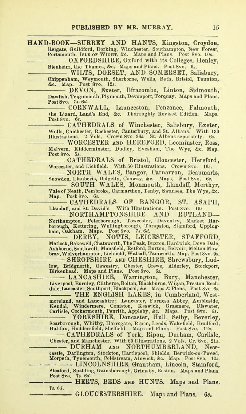 HAND-BOOK—SURREY AND HANTS, Kingston, Croydon, Reigate, Guildford, Dorking, Winchester, Southampton, New Forest, Portsmouth. Isle of Wight, &c. Maps and PlanR. Post 8vo. 10s. OXFORDSHIRE, Oxford with its Colleges. Henley, Blenheim, the Thames, &c. Maps and Plans. Post 8vo. 6s. WILTS, DORSET, AND SOMERSET, Salisbury, Chippenham, Weymouth, Sherborne, Wells, Bath, Bristol, Taunton, &c. Map. Post 8vo. 12s. DEVON, Exeter, Ilfracombe, Linton, Sidmouth, Dawlish, Teignmouth, Plymouth, Devonport, Torquay. Maps and Plans. Post8vo. 7s. 6d. CORNWALL, Launceston, Penzance, Falmouth, the Lizard, Land’s End, &c. Thoroughly Revised Edition, Maps. Post 8vo. 6s. — CATHEDRALS of Winchester, Salisbury, Exeter, Wells, Chichester, Rochester, Canterbury, and St. Albans. With 130 Illustrations. 2 Vols. Crown 8vo. 36s. St. Albans separately. 6s. WORCESTER and HEREFORD, Leominster, Ross, Malvern, Kidderminster, Dudley, Evesham, The Wye, &c. Map. Post 8vo. 5s. CATHEDRALS of Bristol, Gloucester, Hereford, Worcester, and Lichfield. With 50 Illustrations. Crown 8vo. 16s. NORTH WALES, Bangor, Carnarvon, Beaumaris, Snowdon, Llanberis, Dolgelly, Conway, &c. Maps. Post 8vo. 6s. SOUTH WALES, Monmouth, Llandaff, Merthyr, Vale of Neath, Pembroke, Carmarthen, Tenby, Swansea, The Wye, &c. Map. Post 8vo. 6s. CATHEDRALS OF BANGOR, ST. ASAPH, Llandaff, and St. David’s. With Illustrations. Post 8vo. 15s. NORTHAMPTONSHIRE AND RUTLAND— Northampton, Peterborough, Towcester, Daventry, Market Har- borough, Kettering, Wellingborough, Thrapston, Stamford, Upping- ham, Oakham. Maps. Post 8vo. 7s. 6d. DERBY, NOTTS, LEICESTER, STAFFORD, Matlock, Bakewell,Chatsworth, The Peak, Buxton, Hardwick, Dove Dale, Ashborne, Southwell, Mansfield, Retford, Burton, Belvoir, Melton Mow bray, Wolverhampton, Lichfield, Walsall. Tam worth. Map. Post8vo. 9s. SHROPSHIRE and CHESHIRE, Shrewsbury, Lud- low, Bridgnorth, Oswestry, Chester, Crewe, Alderley, Stockport, Birkenhead. Maps and Plans. Post 8vo. 6s. LANCASHIRE, Warrington, Bury, Manchester, Liverpool, Burnley, Clitheroe,Bolton, Blackburae, Wigan, Preston,Roch- dale, Lancaster, Southport, Blackpool, &c. Maps & Plans. Post Svo. 6s. THE ENGLISH LAKES, in Cumberland, West- moreland, and Lancashire; Lancaster, Furness Abbey, Ambleside, Kendal, Windermere, Coniston, Keswick, Grasmere, Ulswater, Carlisle, Cockermouth, Penrith, Appleby, &c. Maps. Post 8vo. 6s. YORKSHIRE, Doncaster, Hull, Selby, Beverley, Scarborough, Whitby, Harrogate, Ripon, Leeds, Wakefield, Bradford, Halifax, Huddersfield, Sheffield. Map and Plans. Post 8vo. 12s. CATHEDRALS of York, Ripon, Durham, Carlisle, Chester, and Manchester. With 60 Illustrations. 2 Vols. Cr. 8vo. 21s. DURHAM and NORTHUMBERLAND, New- castle, Darlington, Stockton, Hartlepool, Shields, Berwick-on-Tweed, Morpeth, Tynemouth, Coldstream, Alnwick, &c. Map. Post 8vo. 10s. LINCOLNSHIRE, Grantham, Lincoln, Stamford, Sleaford, Spalding, Gainsborough, Grimsby, Boston. Maps and Plans. Post 8vo. 7&. 6d. HERTS, BEDS and HUNTS, Maps and Plans. 7s. 6d. GLOUCESTERSHIRE. Mapa and Plans. 6s.