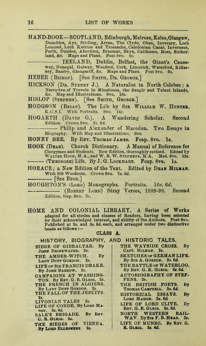 HAND-BOOK—SCOTLAND, Edinburgh, Melrose, Kelso,Glasgow, Dumfries, Ayr, Stirling, Arran, The Clyde, Oban, Inverary, Loch Lomond, Loch Katrine and Trossachs, Caledonian Canal, Inverness, Perth, Dundee, Aberdeen, Braemar, Skye, Caithness, Boss, Suther- land, Ac. Maps and Plans. Post 8vo. 9s. IRELAND, Dublin, Belfast, the Giant’s Cause- way, Donegal, Galway, Wexford, Cork, Limerick, Waterford, Killar- ney, Bantry, Glengariff, &c. Maps and Plans. Post 8vo. 9s. HEBER (Bishop). [See Smith, De. George.] HICKSON (Dr. Sydney J.). A Naturalist in North Celebes; a Narrative of Travels in Minahassa, the Sangir and Talaut Islands, &c. Map and Illustrations. 8vo. I6s. HISLOP (Stephen). [See Smith, George.] HODGSON (Brian). The Life by Sir William W. Hunter, Iv.C.S.I. With Portraits. 8vo. 14s. HOGARTH (David G.). A Wandering Scholar. Second Edition. Crown 8vo. 7s. 6d. - Philip and Alexander of Macedon. Two Essays in Biography. With Map and Illustrations. 8vo. HONEY BEE. By Rev. Thomas James. Fcap. 8vo. Is. HOOK (Dean). Church Dictionary. A Manual of Reference for Clergymen and Students. New Edition, thoroughly revised. Edited hy Walter Hook, M. A., and W. R. W. Stephens, M. A. Med. 8vo. 12*. (Theodore) Life. By J. G. Lockhart. Fcap. 8vo. Is. HORACE; a New Edition of the Text. Edited by Dean Milman. With 100 Woodcuts. Crown 8vo. 7s. 6d. - [See Eton.] HOUGHTON’S (Lord) Monographs. Portraits. 10s. 6rf. (Robert Lord) Stray Verses, 1889-90. Second Edition, fcap. 8vo. 5s. HOME AND COLONIAL LIBRARY. A Series of Works adapted for all circles and classes of Readers, having been selected for their acknowledged interest, and ability of the Authors. Poet 8vo. Published at 2s. and 3s. 6<2. each, and arranged under two distinctive heads as follows:— CLASS A. HISTORY, BIOGRAPHY, SIEGE OF GIBRALTAR. By John Dbinkwateb. 2s. THE AMBER-WITCH. By Lady Duff Gobdon. 2s. LIFE or Sib FRANCIS DRAKE. By John Babbow. 2s. CAMPAIGNS AT WASHING- TON. By Rev.G.R. Gleig. 2s. THE FRENCH IN ALGIERS. By Lady Duff Gobdon. 2s. THE FALL OF THE JESUITS. 2 8. LIVONIAN TALES 2s. LIFE OF CONDE. By Lobd Ma- hon. 3s. 6d. SALE’S BRIGADE. By Rev. G. R. Gleig. 2s. THE SIEGES OF VIENNA. By Lobd Ellksmebe 2s. AND HISTORIC TALES. THE WAYSIDE CROSS. By Capt. Milman. 2s. SKETCHES of GERMAN LIFE. By Sib A. Gobdon. 8s. 6d. THE BATTLE of WATERLOO. By Rev. G. R. Gleig. 3s.6d. AUTOBIOGRAPHY OF STEF- FENS. 2s. THE BRITISH POETS. By Thomas Campbell. 3s. 8d. HISTORICAL ESSAYS. By Lobd Mahon. 3s. 6d. LIFE OF LORD CLIVE. By Rev. G. R. Gleig. 3s. 6d. NORTH WESTERN RAIL- WAV. By Sib F. B. Head. 2s. LIFE OF MUNRO. By Rev. G. R. Gleig. 3s. 6d.