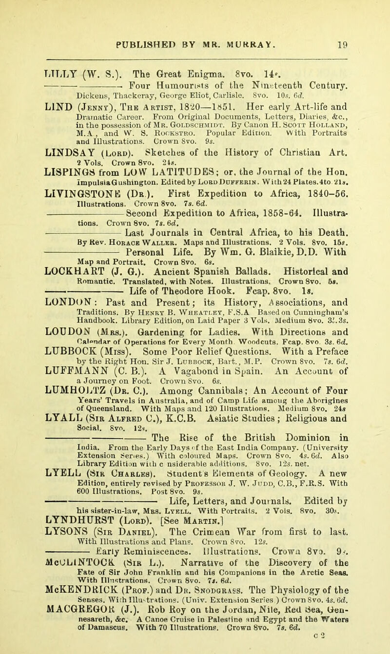 LILLY (W. S.). The Great Enigma. 8vo. 14». Four Humourists of the Nineteenth Century. Dickens, Thackeray, George Eliot, Carlisle. Svo. 10s. 6d. LIND (Jennv), The Artist, 1820—1851. Her early Art-life and Dramatic Career. From Original Documents, Letters, Diaries, &c., in the possession of Mr. Goldschmidt. By Canon H. Scott Holland, M.A , and W. S. Rookstro. Popular Edition. With Portraits and Illustrations. Crown Svo. 9s. LINDSAY (Lord). Sketches of the History of Christian Art. 2 Vols. Crown 8vo. 21s. LISPINGS from LOW LATITUDES; or, the Journal of the Hon. ImpulsiaGushington. Edited by Lord Ddfferin. With24 Plates.4to 21s. LIVINGSTONE (Dr). First Expedition to Africa, 1840-56. Illustrations. Crown 8vo. 7s. 6d. Second Expedition to Africa, 1858-64. Illustra- tions. Crown 8vo. 7s. 6d. Last Journals in Central Africa, to his Death. By ttev. Horace Waller. Maps and Illustrations. 2 Vols. 8vo. IBs. Personal Life. By Wm. G. Blaikie, D.D. With Map and Portrait. Crown 8vo. 6s. LOCKHART (J. G.). Ancient Spanish Ballads. Historical and Romantic. Translated, with Notes. Illustrations. Crown 8vo. 6s. Life of Theodore Hook. Fcap. 8vo. 1*. LONDON: Past and Present; its History, Associations, and Traditions. By Henry B. Wheatley, F.S.A Based on Cunningham’s Handbook. Library Edition, on Laid Paper 3 Vols. Medium 8vo. 31.3s. LOUDON (Mrs.). Gardening for Ladies. With Directions and Calendar of Operations for Every Month Woodcuts. Fcap. 8vo. 3s. 6d. LUBBOCK (Miss). Some Poor Relief Questions. With a Preface by the Right Hon. Sir J. Lubbock, Bart., M.P. Crown 8vo. 7s. 6d. LUFFMANN (C. B.). A Vagabond in Spain. An Account of a Journey on Foot. Crown Svo. 6s. LUMHOLTZ (Dr. C.). Among Cannibals; An Account of Four Years’ Travels in Australia, and of Camp Life among the Aborigines of Queensland. With Maps and 120 Illustrations. Medium 8vo. 24s LYALL (Sir Alfred C.), K.C.B. Asiatic Studies ; Religious and Social. 8vo. 12s. The Rise of the British Dominion in India. From the Early Days of the East India Company. (University Extension Senes.) With coloured Maps. Crown 8vo. 4s. 6d. Also Library Edition with c nsiderable additions. Svo. 12s. net. LYELL (Sir Charles). Student's Elements of Geology. A new Edition, entirely revised by Professor J. W. Judd, C.B., F.R.S. With 600 Illustrations. Post 8vo. 9s. Life, Letters, and Journals. Edited by his sister-in-law, Mrs. Lyell. With Portraits. 2 Vols. Svo. 30*. LYNDHURST (Lord). [See Martin.] LYSONS (Sir Daniel). The Crimean War from first to last. With Illustrations and Plans. Crown Svo. 12s. Early Reminiscences. Illustrations. Crown 8vo. 9l McULlNTOCK (Sir L.). Narrative of the Discovery of the Fate of Sir John Franklin and his Companions in the Arctic Seas. With Illustrations. Crown 8vo. Is. 6d. McKENDRICK (Prop.) and Dn. Snodgrass. The Physiology of the Senses. With Illu-trations. (Univ. Extension Series ) Crown Svo. 4s. Sd. MACGREGOR (J.). Rob Roy on the Jordan, Nile, Red Sea, Uen- nesareth, &c. A Canoe Cruise in Palestine and Egypt and the Waters of Damascus. With 70 Illustrations. Crown 8vo. 7s. 6cZ.