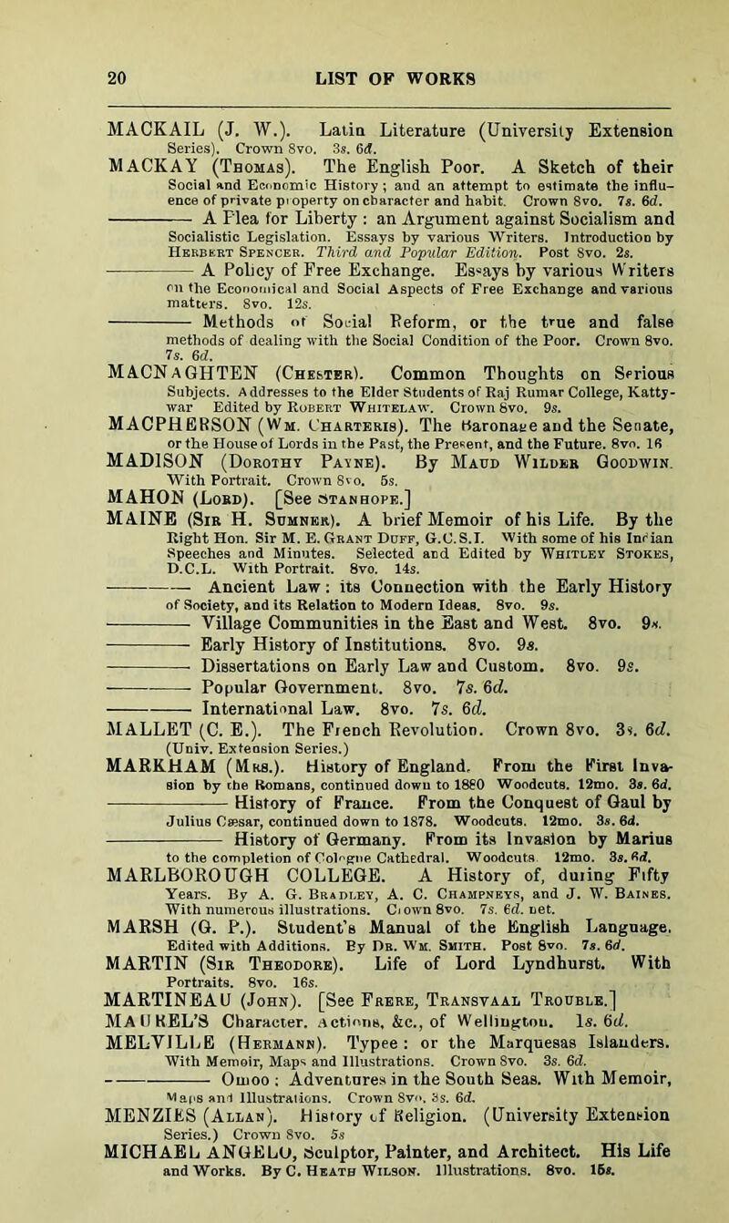 MACKAIL (J. W.). Latin Literature (University Extension Series). Crown 8vo. 3s. 6tf. MACK AY (Thomas). The English Poor. A Sketch of their Social and Economic History ; and an attempt to estimate the influ- ence of private pioperty on character and habit. Crown Svo. 7s. 6d. A Plea for Liberty : an Argument against Socialism and Socialistic Legislation. Essays by various Writers. Introduction by Hekbkkt Spencer. Third and Popular Edition. Post Svo. 2s. A Policy of Free Exchange. Essays by various Writers on the Economical and Social Aspects of Free Exchange and various matters. 8vo. 12s. Methods of Soria! Reform, or the true and false methods of dealing with the Social Condition of the Poor. Crown 8vo. 7s. 6d. MACNaGHTEN (Chester). Common Thoughts on Serious Subjects. Addresses to the Elder Students of Raj Rumar College, Katty- war Edited by Robert Whitelaw. Crown Svo. 9s. MACPHERSON (Wm. Charteris). The Baronage and the Senate, or the House of Lords in the Past, the Present, and the Future. 8vo. IS MADISON (Dorothy Payne). By Maud Wilder Goodwin With Portrait. Crown 8vo. 5s. MAHON (Lord). [See stanhope.] MAINE (Sir H. Sumner). A brief Memoir of his Life. By the Right Hon. Sir M. E. Grant Duff, G.C. S.I. With some of his Infian Speeches and Minutes. Selected and Edited by Whitley Stokes, D.C.L. With Portrait. 8vo. 14s. Ancient Law: its Connection with the Early History of Society, and its Relation to Modern Ideas. 8vo. 9s. Village Communities in the East and West. 8vo. 9s. ■ Early History of Institutions. 8vo. 9s. Dissertations on Early Law and Custom. 8vo. 9s. Popular Government. 8vo. 7s. 6d. International Law. 8vo. 7s. 6d. MALLET (C. E.). The Fieoch Revolution. Crown 8vo. 3f. 6d. (Univ. Extension Series.) MARKHAM (Mrs.). History of England, From the First Inva- sion by the Romans, continued down to 1880 Woodcuts. 12mo. 3s. 6d. History of France. From the Conquest of Gaul by Julius Csesar, continued down to 1878. Woodcuts. 12mo. 3s. 6d. History of Germany. From its Invasion by Marius to the completion of Cologne Cathedral. Woodcuts 12mo. 3s. 3d. MARLBOROUGH COLLEGE. A History of, duiing Fifty Years. By A. G. Bradley, A. C. Champneys, and J. W. Baines. With numerous illustrations. Ciown8vo. 7s.6d.net. MARSH (G. P.). Student’s Manual of the English Language, Edited with Additions. By Dr. Wm. Smith. Post Svo. 7s. 60. MARTIN (Sir Theodore). Life of Lord Lyndhurst. With Portraits. 8vo. 16s. MARTINEAU (John). [See Frere, Transvaal Trouble.] MA II KEL’S Character. Actions, &c., of Wellington. Is. 6d. MELVILLE (Hermann). Typee : or the Marquesas Islanders. With Memoir, Maps and Illustrations. Crown Svo. 3s. 6d. Oiuoo: Adventures in the South Seas. With Memoir, Maps an! Illustrations. Crown Svo. 8s. 6d. MENZIES (Allan). History of Religion. (University Extension Series.) Crown Svo. 5s MICHAEL ANGELO, Sculptor, Painter, and Architect. His Life and Works. By C. Heath Wilson. Illustrations. 8vo. 16«.