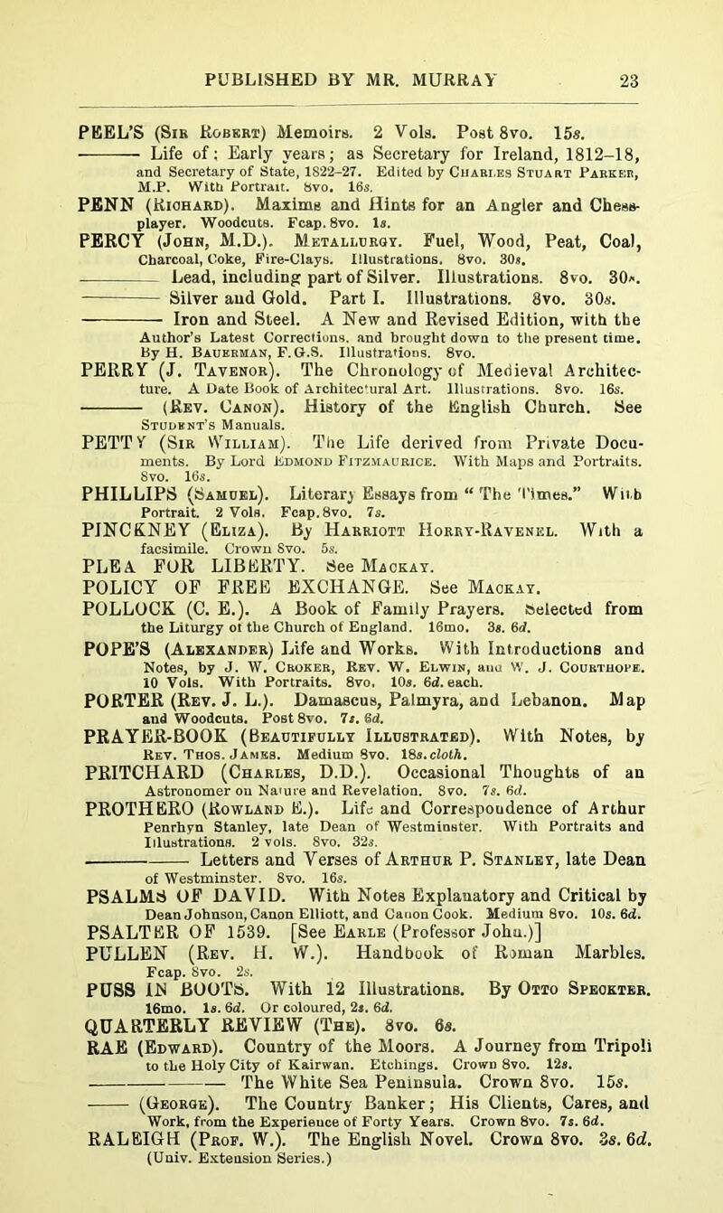 PEEL’S (Sir Robert) Memoirs. 2 Vols. Post 8vo. 15s. Life of: Early years; as Secretary for Ireland, 1812-18, and Secretary of State, 1822-27. Edited by Charles Stuart Parker, M.P. With Portrait. 8vo. 16s. PENN (Kiohard). Maxims and Hints for an Angler and Chess- player. Woodcuts. Fcap. 8vo. Is. PERCY (John, M.D.). Metallurgy. Fuel, Wood, Peat, Coal, Charcoal, Coke, Fire-Clays. Illustrations. 8vo. 30s. Lead, including part of Silver. Illustrations. 8vo. 30*. Silver and Gold. Part I. Illustrations. 8vo. 306'. Iron and Steel. A New and Revised Edition, with the Author’s Latest Corrections, and brought down to the present time. By H. Baueeman, F. G.S. Illustrations. 8vo. PERRY (J. Tavenor). The Chronology of Medieval Architec- ture. A Date Book of Architec’ural Art. Illustrations. 8vo. 16s. (Rev. Canon). History of the English Church. See Student’s Manuals. PETTY (Sir VYilliam). The Life derived from Private Docu- ments. By Lord Edmond Fitzmaurice. With Maps and Portraits. Svo. 16s. PHILLIPS (Samuel). Literar) Essays from “ The Times.” Wit h Portrait. 2 Vols. Fcap. Svo. 7s. PINCKNEY (Eliza). By Harriott Horry-Ravenel. With a facsimile. Crown Svo. 5s. PLEA FOR LIBERTY. See Macjkay. POLICY OF FREE EXCHANGE. See Mackay. POLLOCK (C. E.). A Book of Family Prayers. Selected from the Liturgy ot the Church of England. 16mo. 3s. 6d. POPE’S (Alexander) Life and Works. With Introductions and Notes, by J. W. Croker, Rev. W. Elwin, anu W. J. Courthope. 10 Vols. With Portraits. 8vo. 10s. 6d. each. PORTER (Rev. J. L.). Damascus, Palmyra, and Lebanon. Map and Woodcuts. Post8vo. 7s. 6d. PRAYER-BOOK (Beautifully Illustrated). With Notes, by Ret. Thos. James. Medium Svo. 18s.cloth, PRITCHARD (Charles, D.D.). Occasional Thoughts of an Astronomer on Naiure and Revelation. 8vo. Is. 6d. PROTHERO (Rowland E.). Life and Correspondence of Arthur Penrhyn Stanley, late Dean of Westminster. With Portraits and Illustrations. 2 vols. Svo. 32s. . Letters and Verses of Arthur P. Stanley, late Dean of Westminster. 8vo. 16s. PSALMS OF DAVID. With Notes Explanatory and Critical by Dean Johnson, Canon Elliott, and Canon Cook. Medium 8vo. 10s. 6d. PSALTER OF 1539. [See Earle (Professor John.)] PULLEN (Rev. H. VV.). Handbook of Roman Marbles. Fcap. Svo. 2s. PUSS IIS BOOTS. With 12 Illustrations. By Otto Speokter. 16mo. Is. 6d. Or coloured, 2s. 6d. QUARTERLY REVIEW (The). Svo. 6s. RAE (Edward). Country of the Moors. A Journey from Tripoli to the Holy City of Kairwan. Etchings. CrowD 8vo. 12s. The White Sea Peninsula. Crown 8vo. 15s. (George). The Country Banker; His Clients, Cares, and Work, from the Experieuce of Forty Years. Crown 8vo. 7s. 6d. RALEIGH (Prof. W.). The English Novel. Crown 8vo. 3s.6d. (Univ. Extension Series.)