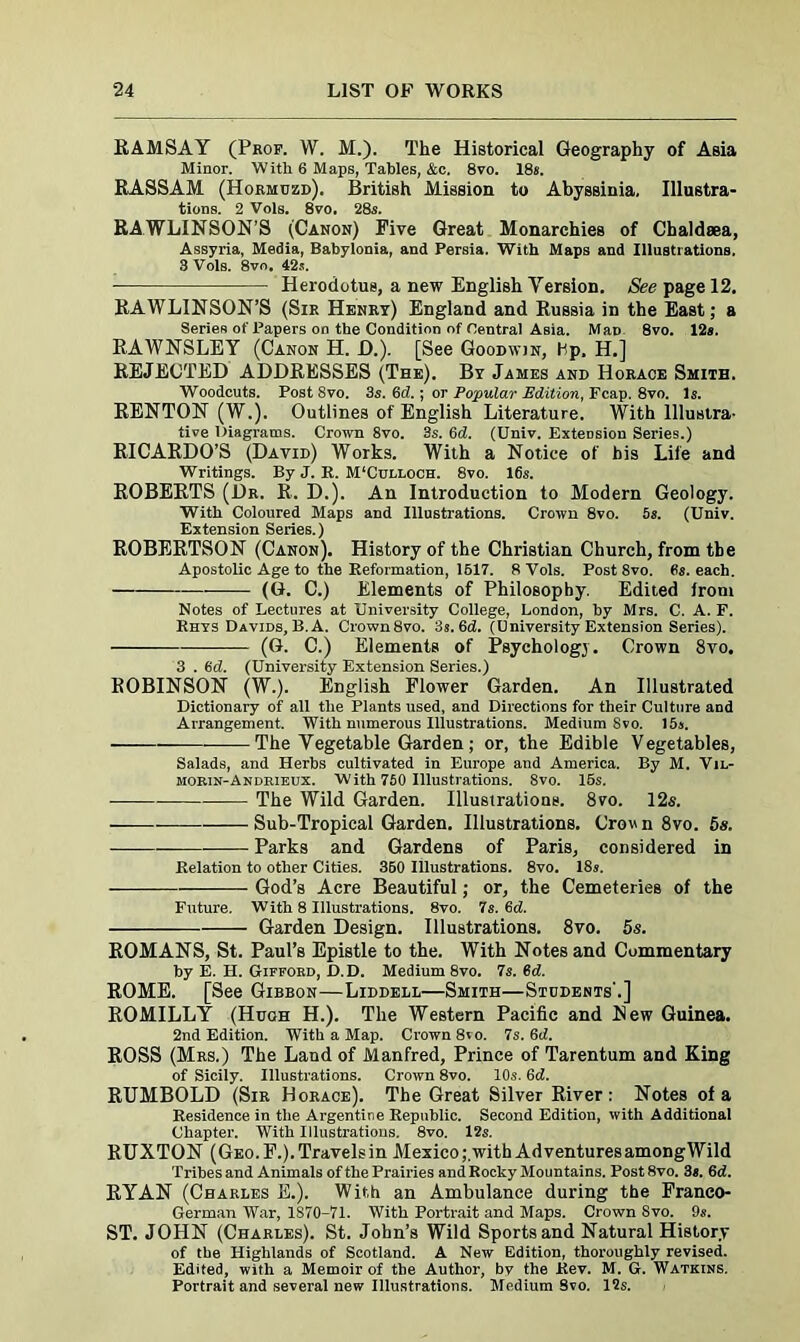 RAMSAY (Prop. W. M.). The Historical Geography of Asia Minor. With 6 Maps, Tables, &c, 8vo. 18s. RASSAM (Hormozd). British Mission to Abyssinia, Illustra- tions. 2 Vols. 8vo. 28s. RAWLINSON'S (Canon) Five Great Monarchies of Chaldsea, Assyria, Media, Babylonia, and Persia. With Maps and Illustrations. 3 Vols. 8vo. 42j. ■ Herodotus, a new English Version. See page 12. RAWLINSON’S (Sir Henry) England and Russia in the East; a Seriefi of Papers on the Condition of Central Asia. Man 8vo. 12s. RAWNSLEY (Canon H. £>.). [See Goodwin, Hp, H.] REJECTED ADDRESSES (The). By James and Horace Smith. Woodcuts. Post Svo. 3s. 6d.; or Popular Edition, Fcap. 8vo. Is. RENTON (W.). Outlines of English Literature. With Illustra- tive Diagrams. Crown 8vo. 3s. 6d. (Univ. Extension Series.) RICARDO’S (David) Works. With a Notice of his Life and Writings. By J. R. M‘Culloch. 8vo. 16s. ROBERTS (Dr. R. D.). An Introduction to Modern Geology. With Coloured Maps and Illustrations. Crown 8vo. 5s. (Univ. Extension Series.) ROBERTSON (Canon). History of the Christian Church, from the Apostolic Age to the Reformation, 1617. 8 Vols. Post Svo. Ss. each. (G. C.) Elements of Philosophy. Edited from Notes of Lectures at University College, London, by Mrs. C. A. F. Rhys Davids, B. A. Crown8vo. 3s. 6d. (Dniversity Extension Series). (G. C.) Elements of Psychology. Crown 8vo. 3 . 6d. (University Extension Series.) ROBINSON (W.). English Flower Garden. An Illustrated Dictionary of all the Plants used, and Directions for their Culture and Arrangement. With numerous Illustrations. Medium Svo. 15s. — The Vegetable Garden; or, the Edible Vegetables, Salads, and Herbs cultivated in Europe and America. By M. Vil- morin-Andrieux. With 750 Illustrations. 8vo. 15s. The Wild Garden. Illustrations. 8vo. 12s. Sub-Tropical Garden. Illustrations. Crown 8vo. 5s. Parks and Gardens of Paris, considered in Relation to other Cities. 360 Illustrations. 8vo. 18s. God’s Acre Beautiful; or, the Cemeteries of the Future. With 8 Illustrations. 8vo. 7s. 6d. Garden Design. Illustrations. 8vo. 5s. ROMANS, St. Paul’s Epistle to the. With Notes and Commentary by E. H. Gifford, D.D. Medium 8vo. 7s. 6d. ROME. [See Gibbon—Liddell—Smith—Stcdents'.] ROMILLY (Hugh H.). The Western Pacific and Hew Guinea. 2nd Edition. With a Map. Crown 8vo. 7s. 6d. ROSS (Mrs.) The Land of Manfred, Prince of Tarentum and King of Sicily. Illustrations. Crown 8vo. 10s. 6cl. RUMBOLD (Sir Horace). The Great Silver River: Notes of a Residence in the Argentine Republic. Second Edition, with Additional Chapter. With Illustrations. 8vo. 12s. RUXTON (Geo. F.). Travels in Mexico,•.with AdventuresamongWild Tribes and Animals of the Prairies and Rocky Mountains. Post Svo. 3s. 6d. RYAN (Charles E.). With an Ambulance during the Franco- German War, 1S70-71. With Portrait and Maps. Crown Svo. 9s. ST. JOHN (Charles). St. John’s Wild Sports and Natural History of the Highlands of Scotland. A New Edition, thoroughly revised. Edited, with a Memoir of the Author, bv the Rev. M. G. Watkins. Portrait and several new Illustrations. Medium Svo. 12s.