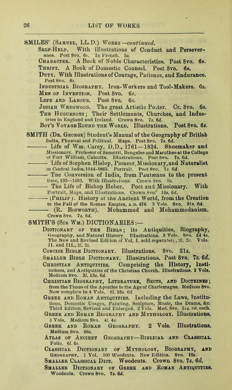 SMILES’ (Samuel, LL.D.) Works—continued. Self-Help. With illustrations of Conduct and Persever- ance. Post 8vo. 6s. In French. 5s. Character. A Book of Noble Characteristics. Post 8vo. 6s. Thrift. A Book of Domestic Counsel. Post 8vo. 6s. Duty. With Illustrations of Courage, Patience, and Endurance. Post 8vo. 6s. Industrial Biography. Iron-Workers and Tool-Makers. 6s. Men of Invention. Post 8vo. 6s. Life and Labour. Post 8vo. 6s. Josiah Wedgwood. The great Artistic Potter. Cr. 8vo. 6s. The Huguenots; Their Settlements, Churches, and Indus- tries in England aud Ireland. Crown 8vo. 7s. 6d. Bor’s Voyage Round the World. Illustrations. Post8vo. 6s. SMITH (Dr. George) Student’s Manual of the Geography of British India, Physical and Political. Maps. Post8vo. 7s. 6d. Life of Wm. Carey, D.D., 1761 —1834. Shoemaker and Missionary. Professor of Sanscrit, Bengalee and Marathee at the College of Fort William, Calcutta. Illustrations. Post8vo. 7a. 6d. Life of Stephen Hislop, Pioneer, Missionary, and Naturalist in Central India, 1844-1863. Portrait. Post 8vo. 7s. 6d. The Conversion of India, from Panteenus to the present time, 193—1893. With Illustrations Crown Svo. 9s. The Life of Bishop Heber. Poet and Missionary. With Portrait, Maps, and Illustrations. Crown Svo. 10s. 6d. (Philip). History ol the Ancient World, from the Creation to the Fall of the Roman Empire, A.d. 476. 3 Vols. 8vo. 3ls. 6d. (R. Bosworth). Mohammed and Mohammedanism. Crown 8vo. 7s. 6d. SMITH’S (Sir Wm.) DICTIONARIES:— Dictionary of the Bible; its Antiquities, Biography, Geography, and Natural History. Illustrations. 8 Vols. 8vo. £4 4«. The New and Revised Edition of Vol. I. sold separate!), 2Z. 2s. Vols. II. and III., 2Z. 2s. Concise Bible Dictionary. Illustrations. 8vo. 21s. Smaller Bible Diotionary. Illustrations. Post 8vo. 7s. 6d. Christian Antiquities. Comprising the History, Insti- tutions, and Antiquities of the Christian Church. Illustrations. 2 Vols. Medium 8vo. 31. 13s. 6d. Christian Biography, Literature, Seots, and Doctrines; from the Times of the Apostles to the Age of Charlemagne. Medium 8vo. Now complete in 4 Vols. 6Z. 16s. 6d. Greek and Roman Antiquities. Including the Laws, Institu- tions, Domestic Usages, Painting, Sculpture, Music, the Drama, &c. Third Edition, Revised and Enlarged. 2 Vols. Med.8vo. 31s. ed. each. Greek and Roman Biography and Mythology. Illustrations. 3 Vols. Medium 8vo. 41. is. Greek and Roman Geography. 2 Vols. Illustrations. Medium 8vo. 66s. Atlas of Ancient Geography—Biblical and Classical. Folio. 6Z. 6s. Classical Dictionary of Mythology, Biography, and Geography. 1 Vol. SOO Woodcuts. New Edition. 8vo. 18s. Smaller Classical Diot. Woodcuts. Crown 8vo. 7s. 6d. Smaller Dictionary of Greek and Roman Antiquities. Woodcuts. Crown 8vo. 7s. 6d.