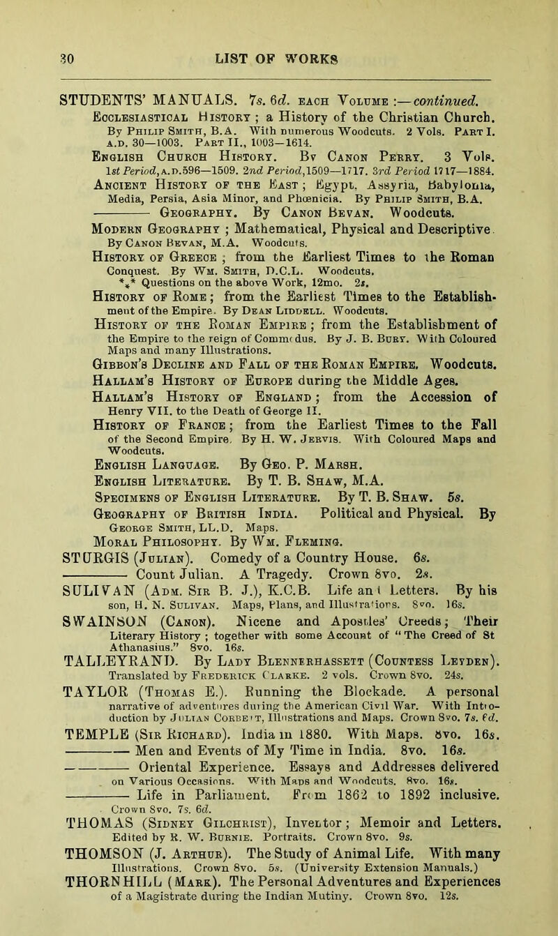 STUDENTS’ MANUALS. 7s. Qd. bach Volume :—continued. Ecclesiastical History ; a History of the Christian Church. By Philip Smith, B.A. With mimerous Woodcuts. 2 Vole. PartI. a.d. 30—1003. Part II., 1003—1614. English Church History. Bv Canon Perry. 3 Vols. ls£ Period, a.d.596—1509. 2nd Period, 1509—1717. 3rd Period 1717—1884. Ancient History of the East; Egypt., Assyria, Babylonia, Media, Persia, Asia Minor, and Phoenicia. By Philip Smith, B.A. Geography. By Canon Be van. Woodcuts. Modern Geography ; Mathematical, Physical and Descriptive By Canon Bkvan, M. A. Woodcuts. History of Greece ; from the Earliest Times to the Roman Conquest. By Wm. Smith, D.C.L. Woodcuts. %* Questions on the above Work, 12mo. 2i. History of Rome ; from the Earliest Times to the Establish- ment of the Empire. By Dean Liddell. Woodcuts. History of the Roman Empire ; from the Establishment of the Empire to the reign of Commtdus. By J. B. Buar. With Coloured Maps and many Illustrations. Gibbon’s Decline and Fall of the Roman Empire, Woodcuts. Hallam’s History of Europe during the Middle Ages. Hallam’s History of England ; from the Accession of Henry VII. to the Death of George II. History of France ; from the Earliest Times to the Fall of the Second Empire. By H. W. Jervis. With Coloured Maps and Woodcuts. English Language. By Geo. P. Marsh. English Literature. By T. B. Shaw, M.A. Specimens of English Literature. By T. B. Shaw. 5s. Geography of British India. Political and Physical. By George Smith, LL.D. Maps. Moral Philosophy. By Wm. Fleming. STURGIS (Julian). Comedy of a Country House. 6s. Count Julian. A Tragedy. Crown 8vo. 2s. SULIVAN (Adm. Sir B. J.), K.C.B. Life an 1 Letters. By his son, H. N. Sulivan. Maps, Plans, and Illustrations. S^o. 16s. S W AIN SON (Canon). N icene and Apostles’ Greeds; Their Literary History ; together with some Account of “ The Creed of St Athanasius.” 8vo. 16s. TALLEYRAND. By Lady Blennerhassett (Countess Leyden). Translated by Frederick Clarke. 2 vols. Crown 8vo. 24s. TAYLOR (Thomas E.). Bunning the Blockade. A personal narrative of adventures during the American Civil War. With Intio- duction by Julian Corbe'T, Illustrations and Maps. Crown 8vo. 7s. 6d. TEMPLE (Sir Richard). India m 1880. With Maps. 8vo. 16s. Men and Events of My Time in India. 8vo. 16s. — — Oriental Experience. Essays and Addresses delivered on Various Occasions. With Maps and Woodcuts. 8vo. 16*. Life in Parliament. From 1862 to 1892 inclusive. Crown Svo. 7s. 6d. THOMAS (Sidney Gilchrist), InveLtor; Memoir and Letters. Edited by R. W. Burnie. Portraits. Crown 8vo. 9s. THOMSON (J. Arthur). The Study of Animal Life. With many Illustrations. Crown 8vo. 6s. (University Extension Manuals.) THORNHILL (Mark.). The Personal Adventures and Experiences of a Magistrate during the Indian Mutiny. Crown 8vo. 12s.