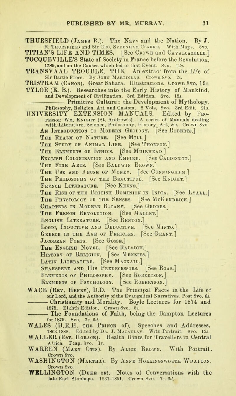 THURSFIELD (James R.). The Navv and the Nation. By J. R. Thursfield and Sir Geo. Sydenham Clarke. With Maps. 8vo. TITIAN’S LIFE AND TIMES. [See Crowe and Cavaloaselle.] TOCQUEVILLE’S State of Society m France before the Revolution, 1789, and on the Causes which led to that Event. 8vo. 12«. TRANSVAAL TROUBLE, THE. An extract from the Li fe of Sir Bartle Frere. By John Martinf.au. Crown Svo. 2s. TRISTRAM (Canon). Great Sahara. Illustrations. Crown 8vo. 15, TYLOR (E. B.). Researches into the Early History of Mankind, and Development of Civilization. 3rd Edition. Svo. 12s. Primitive Culture : the Development of Mythology, Philosophy, Religion. Art, and Custom. 2 Vols. Svo. 3rd Edit. 21s. UNIVERSITY EXTENSION MANUALS. Edited by Pro- fessor Wm. Kniqht (St. Andrew’s). A series of Manuals dealing with Literature, Science, Philosophy, History. Art, &c. Crown 8vo An Introduction to Modern Geology. [See Roberts.] The Realm op Nature. [See Mill.] The Study of Animal Life. [See Thomson.] The Elements of Ethics. [See Muirhead ] English Colonization and Empire. [See Caldecott.] The Fine Arts. [See Baldwin Brown.] The I'se and Abuse of Money. [See Cunningham.] The Philosophy of the Beautiful. [See Knight.] French Literature. [See Kerne.] The Rise of the British Dominion in India. [See Lyall.] The Physiology of the Senses. [See McKkndrick.] Chapters in Modern Botany. [See Geddes.] The French Revolution. [See Mallet.] English Literature. [See Renton.] Logic, Inductive and Deductive. [See Minto.] Greece in the Age of Pericles. [See Grant.] Jacobean Poets. [See Gosse.] The English Novel. [See Raleigh.] History of Religion. [See Menzies.] Latin Literature. [See Mackail.] Shakspere and His Predecessors. [See Boas.] Elements of Philosophy. [See Robertson.] Elements of Psychology. [See Robertson.] WACE (Rev. Henry), D.D. The Principal Facts in the Life of our Lord, and the Authority of the Evangelical Narratives. Post 8vo. 6s. Christianity and Morality. Boyle Lectures for 1874 and 1875. Eighth Edition. Crown 8vo. 6s. The Foundations of Faith, being the Bampton Lectures for 1879. 8vo. 7s. 6d. WALES (H.R.H. the Prince of). Speeches and Addresses. 1863-1888. Ed.ted by Du. J. Macaulay. With Portrait. 8vo. 12s. WALLER (Rev. Horace]. Health Hints for Travellers in Central Africa Fcap Svo Is. WARREN (Mary Otis). By Alice Brown. With Portrait. Crown Svo. WASHINGTON (Martha). By Anne Hollingsworth Wdaiton. Crown 8vo. WELLINGTON (Duke of). Notes of Conversations with the late Earl Stanhope. 1S31-1S51. Crown 8vo. 7s. 6d.