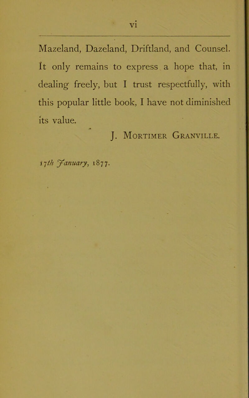 Mazeland, Dazeland, Drifdand, and Counsel. It only remains to express a hope that, in dealing freely, but I trust respectfully, with this popular little book, I have not diminished its value. J. Mortimer Granville. ilth J^anuary, 1877.