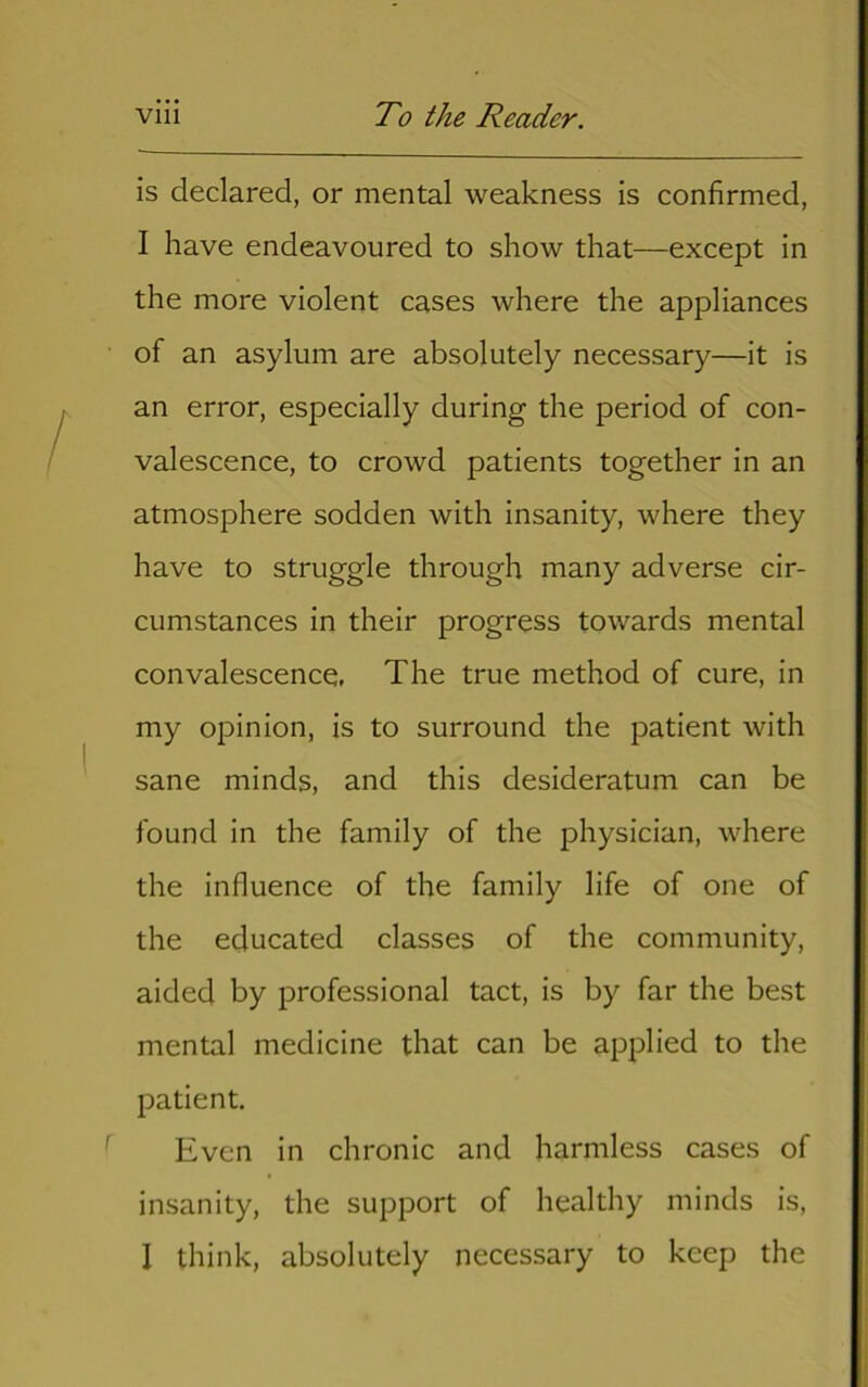 is declared, or mental weakness is confirmed, I have endeavoured to show that—except in the more violent cases where the appliances of an asylum are absolutely necessary—it is an error, especially during the period of con- valescence, to crowd patients together in an atmosphere sodden with insanity, where they have to struggle through many adverse cir- cumstances in their progress towards mental convalescence. The true method of cure, in my opinion, is to surround the patient with sane minds, and this desideratum can be found in the family of the physician, where the influence of the family life of one of the educated classes of the community, aided by professional tact, is by far the best mental medicine that can be applied to the patient. Even in chronic and harmless cases of insanity, the support of healthy minds is, I think, absolutely necessary to keep the