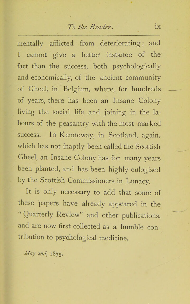 mentally afflicted from deteriorating; and I cannot give a better instance of the fact than the success, both psychologically and economically, of the ancient community of Gheel, in Belgium, where, for hundreds of years, there has been an Insane Colony living the social life and joining in the la- bours of the peasantry with the most marked success. In Kennoway, in Scotland, again, which has not inaptly been called the Scottish Gheel, an Insane Colony has for many years been planted, and has been highly eulogised by the Scottish Commissioners in Lunacy. It is only necessary to add that some of these papers have already appeared in the “ Quarterly Review” and other publications, and are now first collected as a humble con- tribution to psychological medicine. May 2fid, 1875.