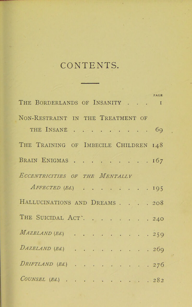 CONTENTS PAGE The Borderlands of Insanity ... i Non-Restraint in the Treatment of THE Insane 69 The Training of Imbecile Children 148 Brain Enigmas 167 Eccentricities of the Mentally Affected {Ed.) 195 Hallucinations and Dreams .... 208 The Suicidal Act' 240 Mazeland {Ed.) 259 DaZELAND {Ed.) 269 Drift LAND {Ed.) 276 Counsel {Ed.) 282