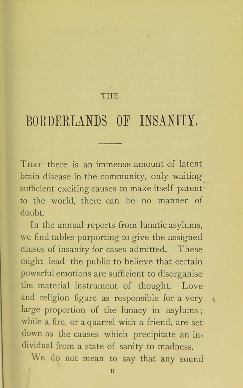 THE BORDERLANDS OF INSANITY. That there is an immense amount of latent brain disease in the community, only waiting sufficient exciting causes to make itself patent^ to the world, there can be no manner of doubt. In the annual reports from lunatic asylums, we find tables purporting to give the assigned causes of insanity for cases admitted. These might lead the public to believe that certain powerful emotions are sufficient to disorganise the material instrument of thought. Love ’ and religion figure as responsible for a very ^ large proportion of the lunacy in asylums ; while a fire, or a quarrel with a friend, are set down as the causes which precipitate an in- dividual from a state of sanity to madness. We do not mean to say that any sound B