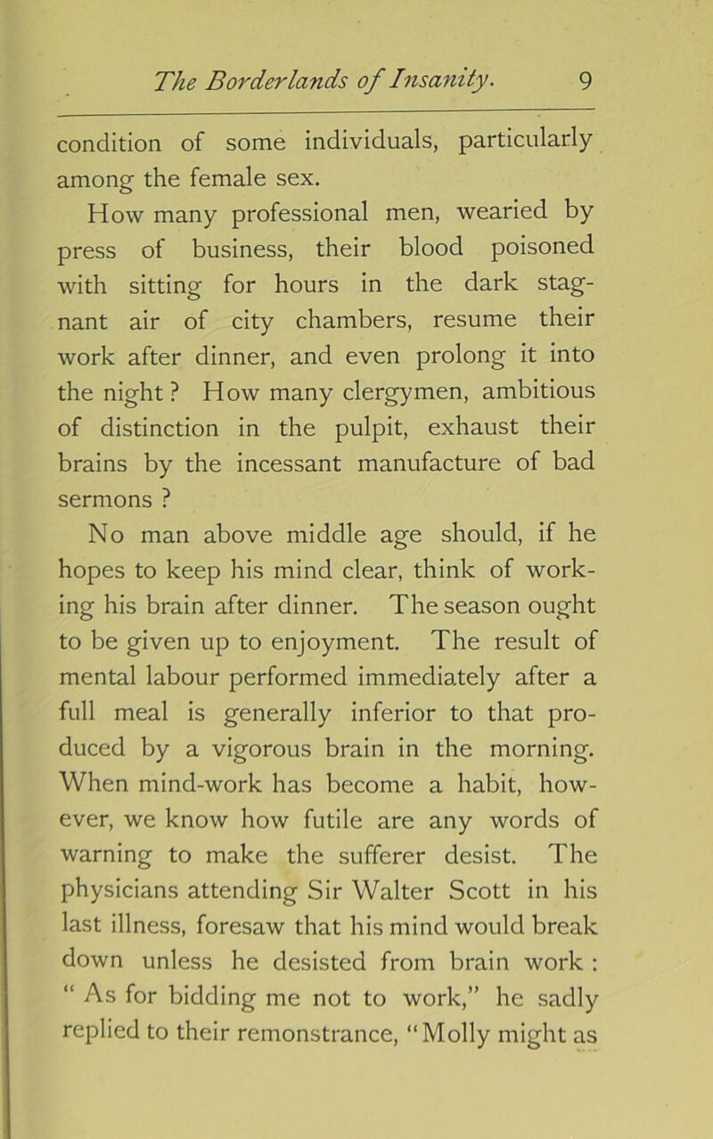 condition of some individuals, particularly among the female sex. How many professional men, wearied by press of business, their blood poisoned with sitting for hours in the dark stag- nant air of city chambers, resume their work after dinner, and even prolong it into the night ? How many clergymen, ambitious of distinction in the pulpit, exhaust their brains by the incessant manufacture of bad sermons ? No man above middle age should, if he hopes to keep his mind clear, think of work- ing his brain after dinner. The season ought to be given up to enjoyment. The result of mental labour performed immediately after a full meal is generally inferior to that pro- duced by a vigorous brain in the morning. When mind-work has become a habit, how- ever, we know how futile are any words of warning to make the sufferer desist. The physicians attending Sir Walter Scott in his last illness, foresaw that his mind would break down unless he desisted from brain work : “ As for bidding me not to work,” he sadly replied to their remonstrance, “Molly might as