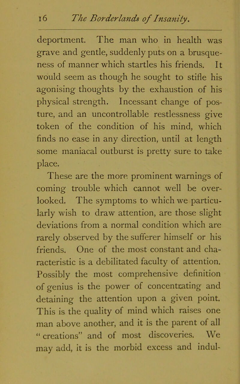 deportment. The man who in health was grave and gentle, suddenly puts on a brusque- ness of manner which startles his friends. It would seem as though he sought to stifle his agonising thoughts by the exhaustion of his physical strength. Incessant change of pos- ture, and an uncontrollable restlessness give token of the condition of his mind, which finds no ease in any direction, until at length some maniacal outburst is pretty sure to take place. These are the more prominent warnings of coming trouble which cannot well be over- looked. The symptoms to which we particu- larly wish to draw attention, are those slight deviations from a normal condition which are rarely observed by the sufferer himself or his friends. One of the most constant and cha- racteristic is a debilitated faculty of attention. Possibly the most comprehensive definition of genius is the power of concentoting and detaining the attention upon a given point. This is the quality of mind which raises one man above another, and it is the parent of all “ creations” and of most discoveries. We may add, it is the morbid excess and indul-