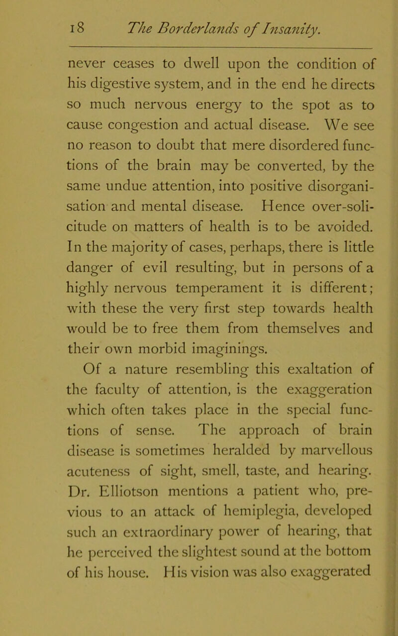 never ceases to dwell upon the condition of his digestive system, and in the end he directs so much nervous energy to the spot as to cause congestion and actual disease. We see no reason to doubt that mere disordered func- tions of the brain may be converted, by the same undue attention, into positive disorgani- sation and mental disease. Hence over-soli- citude on matters of health is to be avoided. In the majority of cases, perhaps, there is little danger of evil resulting, but in persons of a highly nervous temperament it is different; with these the very first step towards health would be to free them from themselves and their own morbid imaginings. Of a nature resembling this exaltation of the faculty of attention, is the exaggeration which often takes place in the special func- tions of sense. The approach of brain disease is sometimes heralded by marvellous acuteness of sight, smell, taste, and hearing. Dr. Elliotson mentions a patient who, pre- vious to an attack of hemiplegia, developed such an extraordinary power of hearing, that he perceived the slightest sound at the bottom of his house. His vision was also exaggerated