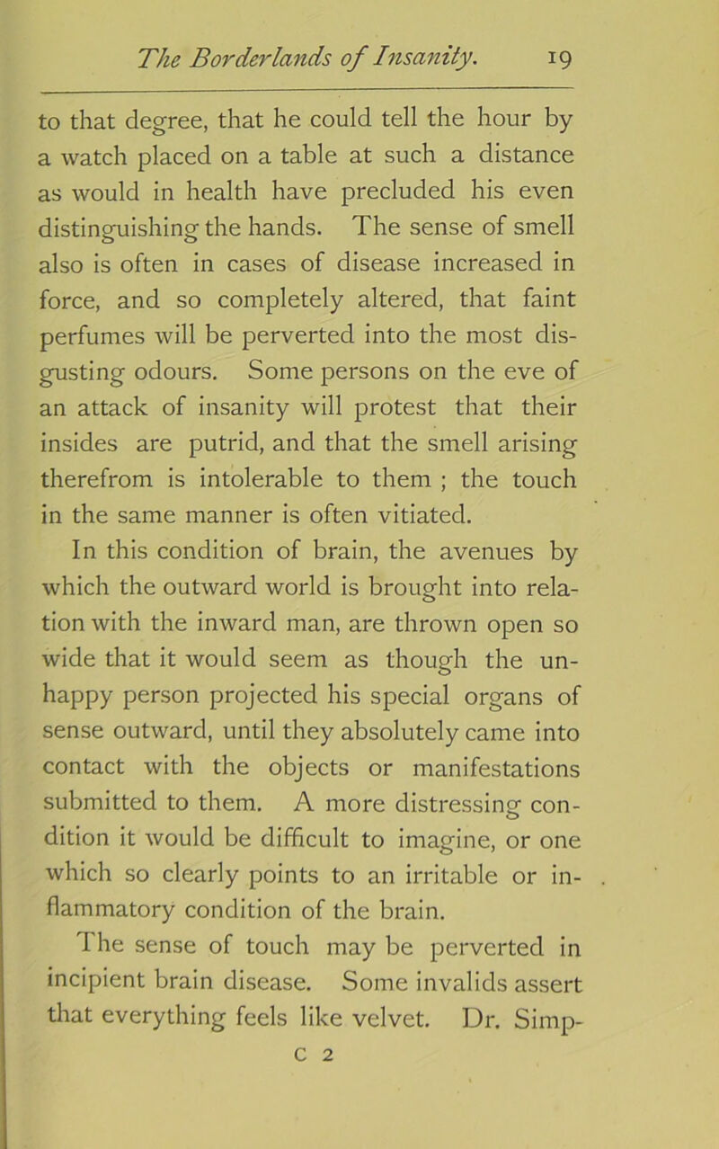 to that degree, that he could tell the hour by a watch placed on a table at such a distance as would in health have precluded his even distinguishing the hands. The sense of smell also is often in cases of disease increased in force, and so completely altered, that faint perfumes will be perverted into the most dis- gusting odours. Some persons on the eve of an attack of insanity will protest that their insides are putrid, and that the smell arising therefrom is intolerable to them ; the touch in the same manner is often vitiated. In this condition of brain, the avenues by which the outward world is brought into rela- tion with the inward man, are thrown open so wide that it would seem as though the un- happy person projected his special organs of sense outward, until they absolutely came into contact with the objects or manifestations submitted to them, A more distressinsf con- dition it would be difficult to imagine, or one which so clearly points to an irritable or in- flammatory condition of the brain. The sense of touch may be perverted in incipient brain disease. Some invalids assert that everything feels like velvet. Dr. Simp- c 2