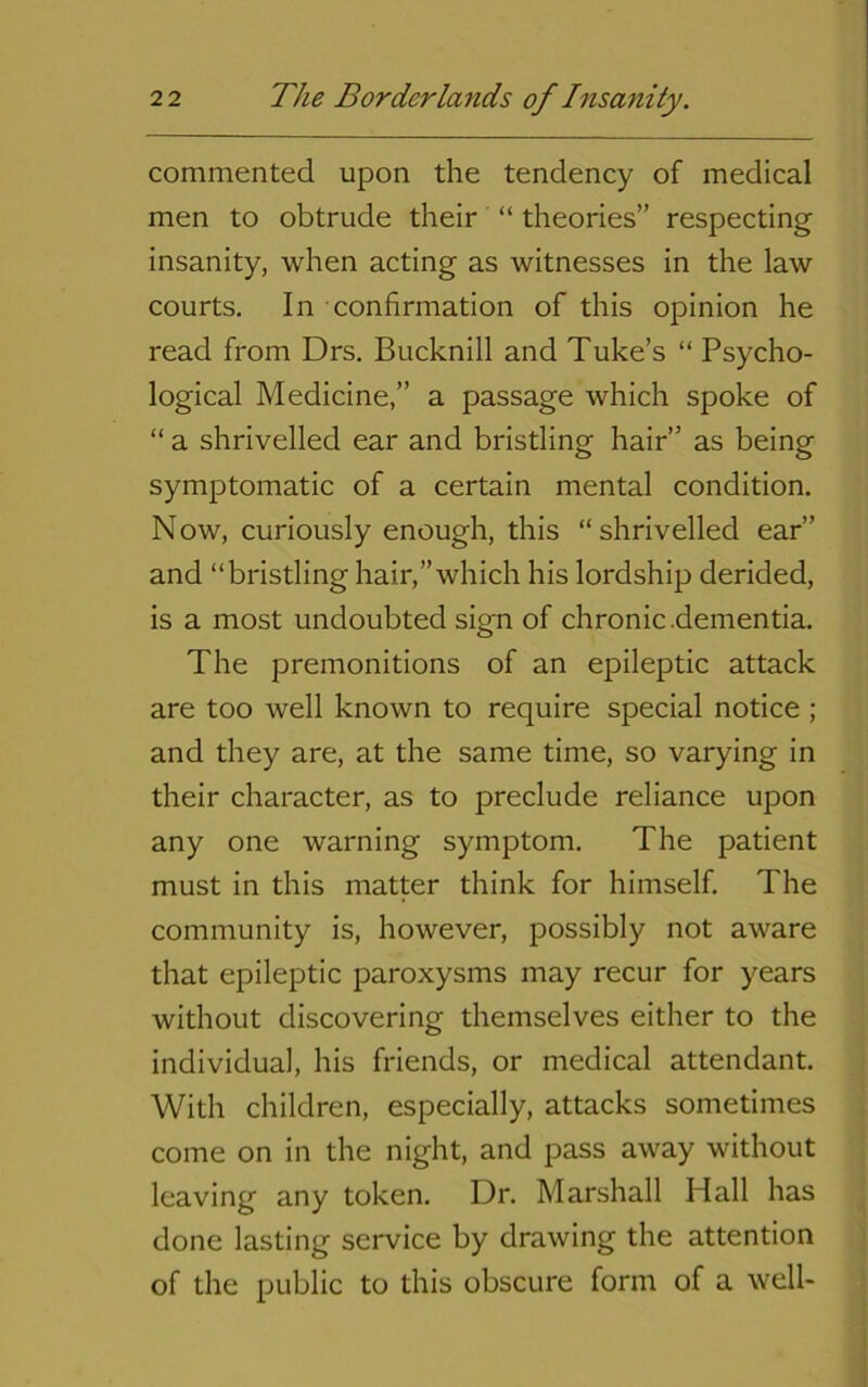 commented upon the tendency of medical men to obtrude their “ theories” respecting insanity, when acting as witnesses in the law courts. In confirmation of this opinion he read from Drs. Bucknill and Tube’s “ Psycho- logical Medicine,” a passage which spoke of “ a shrivelled ear and bristling hair” as being symptomatic of a certain mental condition. N ow, curiously enough, this “ shrivelled ear” and “bristling hair,”which his lordship derided, is a most undoubted sign of chronic .dementia. The premonitions of an epileptic attack are too well known to require special notice ; and they are, at the same time, so varying in their character, as to preclude reliance upon any one warning symptom. The patient must in this matter think for himself. The community is, however, possibly not aware that epileptic paroxysms may recur for years without discovering themselves either to the individual, his friends, or medical attendant. With children, especially, attacks sometimes come on in the night, and pass away without leaving any token. Dr. Marshall Hall has done lasting service by drawing the attention of the public to this obscure form of a well-