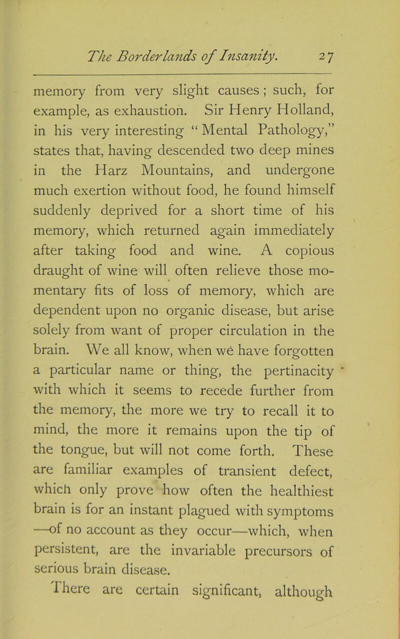 memory from very slight causes; such, for example, as exhaustion. Sir Henry Holland, in his very interesting “ Mental Pathology,” states that, having descended two deep mines in the Harz Mountains, and undergone much exertion without food, he found himself suddenly deprived for a short time of his memory, which returned again immediately after taking food and wine. A copious draught of wine will often relieve those mo- mentary fits of loss of memory, which are dependent upon no organic disease, but arise solely from want of proper circulation in the brain. We all know, when w6 have forgotten a particular name or thing, the pertinacity with which it seems to recede further from the memory, the more we try to recall it to mind, the more it remains upon the tip of the tongue, but will not come forth. These are familiar examples of transient defect, which only prove how often the healthiest brain is for an instant plagued with symptoms —of no account as they occur—which, when persistent, are the invariable precursors of serious brain disease. There are certain significant, although