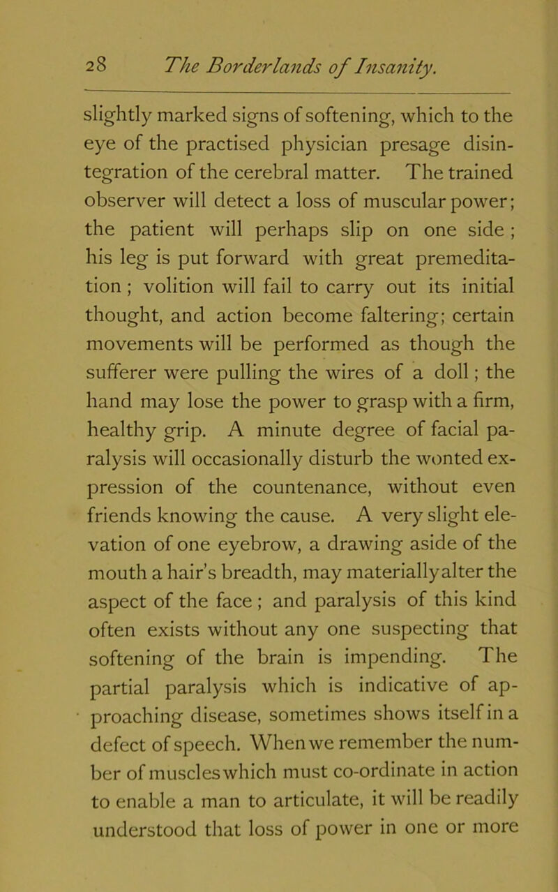 slightly marked signs of softening, which to the eye of the practised physician presage disin- tegration of the cerebral matter. The trained observer will detect a loss of muscular power; the patient will perhaps slip on one side ; his leg is put forward with great premedita- tion ; volition will fail to carry out its initial thought, and action become faltering; certain movements will be performed as though the sufferer were pulling the wires of a doll; the hand may lose the power to grasp with a firm, healthy grip. A minute degree of facial pa- ralysis will occasionally disturb the wonted ex- pression of the countenance, without even friends knowing the cause. A very slight ele- vation of one eyebrow, a drawing aside of the mouth a hair’s breadth, may materiallyalter the aspect of the face ; and paralysis of this kind often exists without any one suspecting that softening of the brain is impending. The partial paralysis which is indicative of ap- proaching disease, sometimes shows itself in a defect of speech. When we remember the num- ber of muscleswhich must co-ordinate in action to enable a man to articulate, it will be readily understood that loss of power in one or more