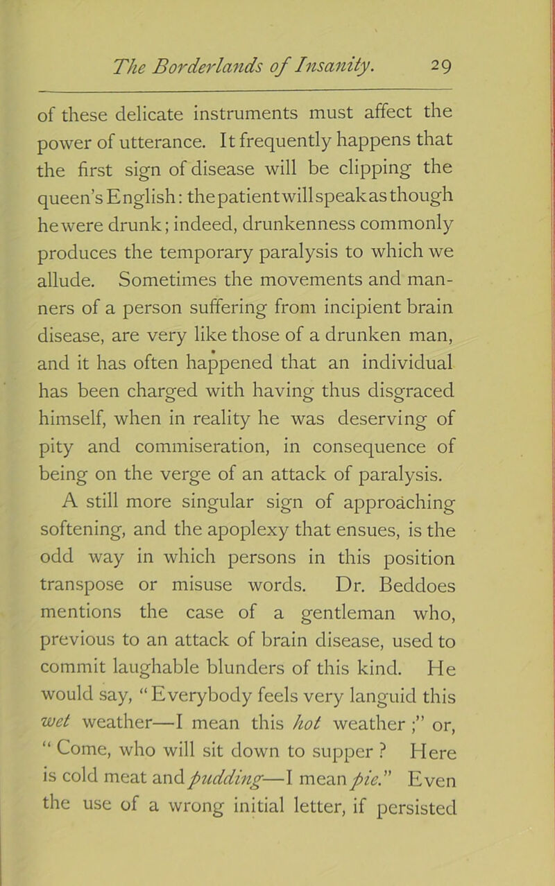 of these delicate instruments must affect the power of utterance. It frequently happens that the first sign of disease will be clipping the queen’s E nglish; the patient will speak as though he were drunk; indeed, drunkenness commonly produces the temporary paralysis to which we allude. Sometimes the movements and man- ners of a person suffering from incipient brain disease, are very like those of a drunken man, and it has often happened that an individual has been charged with having thus disgraced himself, when in reality he was deserving of pity and commiseration, in consequence of being on the verge of an attack of paralysis. A still more singular sign of approaching softening, and the apoplexy that ensues, is the odd way in which persons in this position transpose or misuse words. Dr. Beddoes mentions the case of a gentleman who, previous to an attack of brain disease, used to commit laughable blunders of this kind. He would say, “ Everybody feels very languid this wet weather—I mean this hot weatheror, “ Come, who will sit down to supper ? Here is cold meat andptidding—I mean/A.” Even the use of a wrong initial letter, if persisted