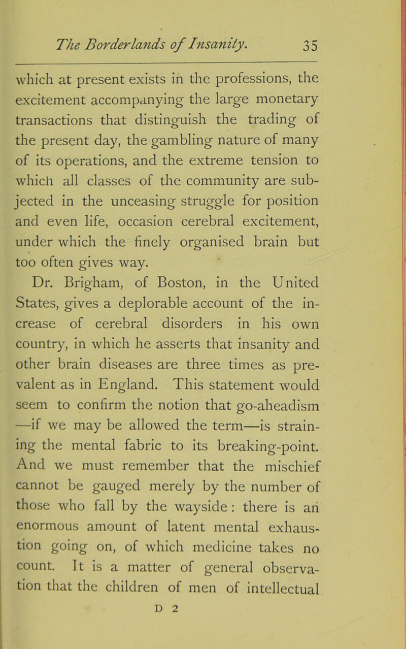 which at present exists in the professions, the excitement accompanying the large monetary transactions that distinguish the trading of the present day, the gambling nature of many of its operations, and the extreme tension to which all classes of the community are sub- jected in the unceasing struggle for position and even life, occasion cerebral excitement, under which the finely organised brain but too often gives way. Dr, Brigham, of Boston, in the United States, gives a deplorable account of the in- crease of cerebral disorders in his own country, in which he asserts that insanity and other brain diseases are three times as pre- valent as in England. This statement would seem to confirm the notion that go-aheadism —if we may be allowed the term—is strain- ing the mental fabric to its breaking-point. And we must remember that the mischief cannot be gauged merely by the number of those who fall by the wayside: there is an enormous amount of latent mental exhaus- tion going on, of which medicine takes no count. It is a matter of general observa- tion that the children of men of intellectual D 2