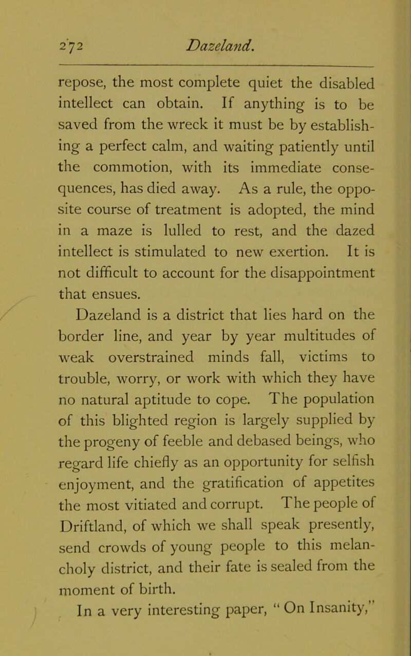 repose, the most complete quiet the disabled intellect can obtain. If anything is to be saved from the wreck it must be by establish- ing a perfect calm, and waiting patiently until the commotion, with its immediate conse- quences, has died away. As a rule, the oppo- site course of treatment is adopted, the mind in a maze is lulled to rest, and the dazed intellect is stimulated to new exertion. It is not difficult to account for the disappointment that ensues. Dazeland is a district that lies hard on the border line, and year by year multitudes of weak overstrained minds fall, victims to trouble, worry, or work with which they have no natural aptitude to cope. The population of this blighted region is largely supplied by the progeny of feeble and debased beings, who regard life chiefly as an opportunity for selfish enjoyment, and the gratification of appetites the most vitiated and corrupt. The people of Driftland, of which we shall speak presently, send crowds of young people to this melan- choly district, and their fate is sealed from the moment of birth. In a very interesting paper, “ On Insanity,”