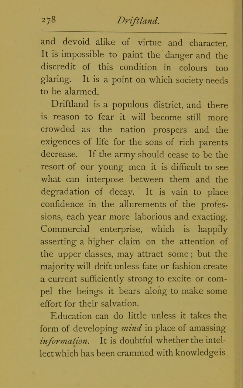 and devoid alike of virtue and character. It is impossible to paint the danger and the discredit of this condition in colours too glaring. It is a point on which society needs to be alarmed. Driftland is a populous district, and there is reason to fear it will become still more crowded as the nation prospers and the exigences of life for the sons of rich parents decrease. If the army should cease to be the resort of our young men it is difficult to see what can interpose between them and the degradation of decay. It is vain to place confidence in the allurements of the profes- sions, each year more laborious and exacting. Commercial enterprise, which is happily asserting a higher claim on the attention of the upper classes, may attract some; but the majority will drift unless fate or fashion create a current sufficiently strong to excite or com- pel the beings it bears along to make some effort for their salvation. Education can do little unless it takes the form of developing mind in place of amassing information. It is doubtful whether the intel- lect which has been crammed with knowledge is