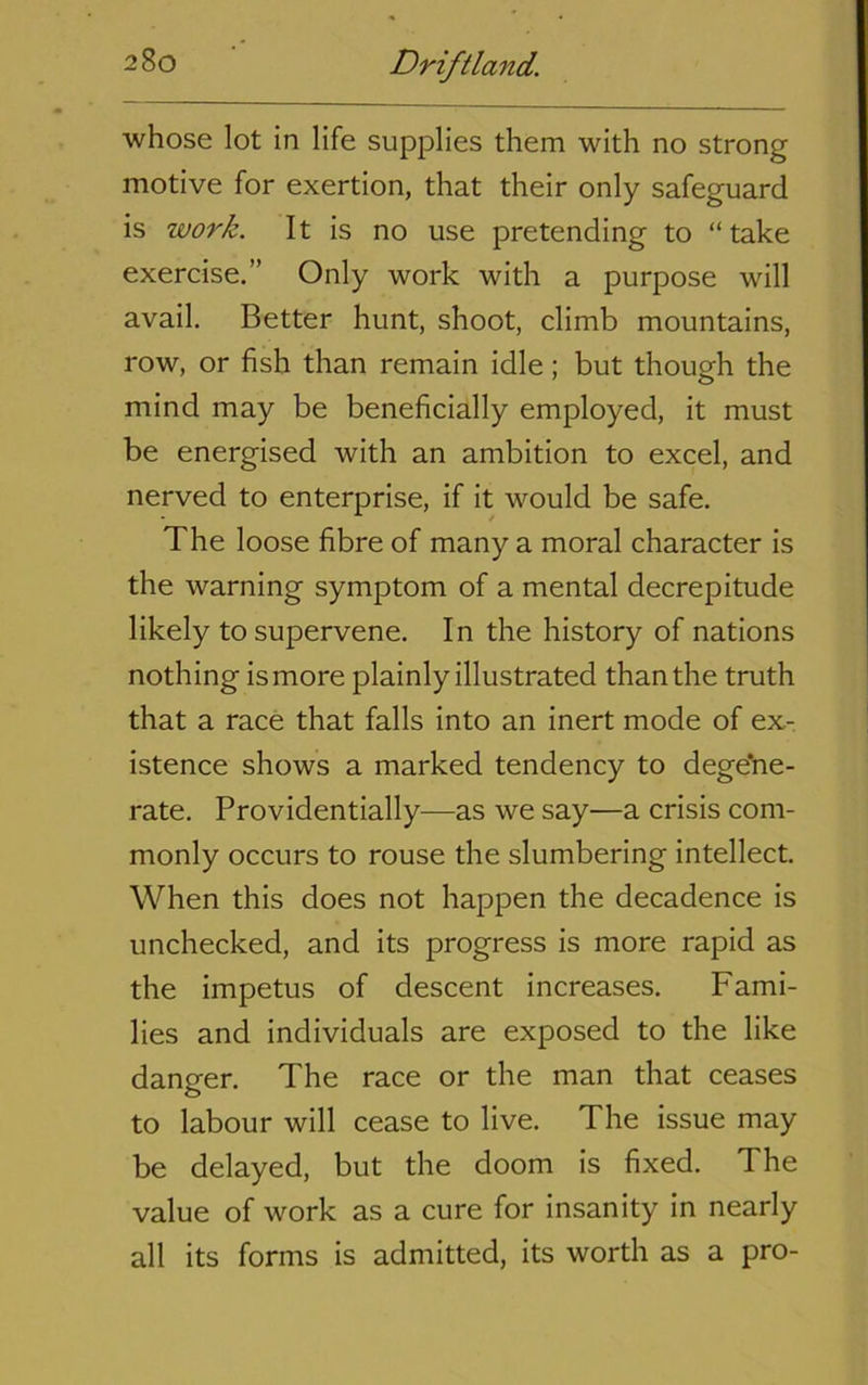 whose lot in life supplies them with no strong motive for exertion, that their only safeguard is work. It is no use pretending to “ take exercise.” Only work with a purpose will avail. Better hunt, shoot, climb mountains, row, or fish than remain idle; but though the mind may be beneficially employed, it must be energised with an ambition to excel, and nerved to enterprise, if it would be safe. The loose fibre of many a moral character is the warning symptom of a mental decrepitude likely to supervene. In the history of nations nothing is more plainly illustrated than the truth that a race that falls into an inert mode of ex- istence shows a marked tendency to dege'ne- rate. Providentially—as we say—a crisis com- monly occurs to rouse the slumbering intellect. When this does not happen the decadence is unchecked, and its progress is more rapid as the impetus of descent increases. Fami- lies and individuals are exposed to the like danger. The race or the man that ceases to labour will cease to live. The issue may be delayed, but the doom is fixed. The value of work as a cure for insanity in nearly all its forms is admitted, its worth as a pro-