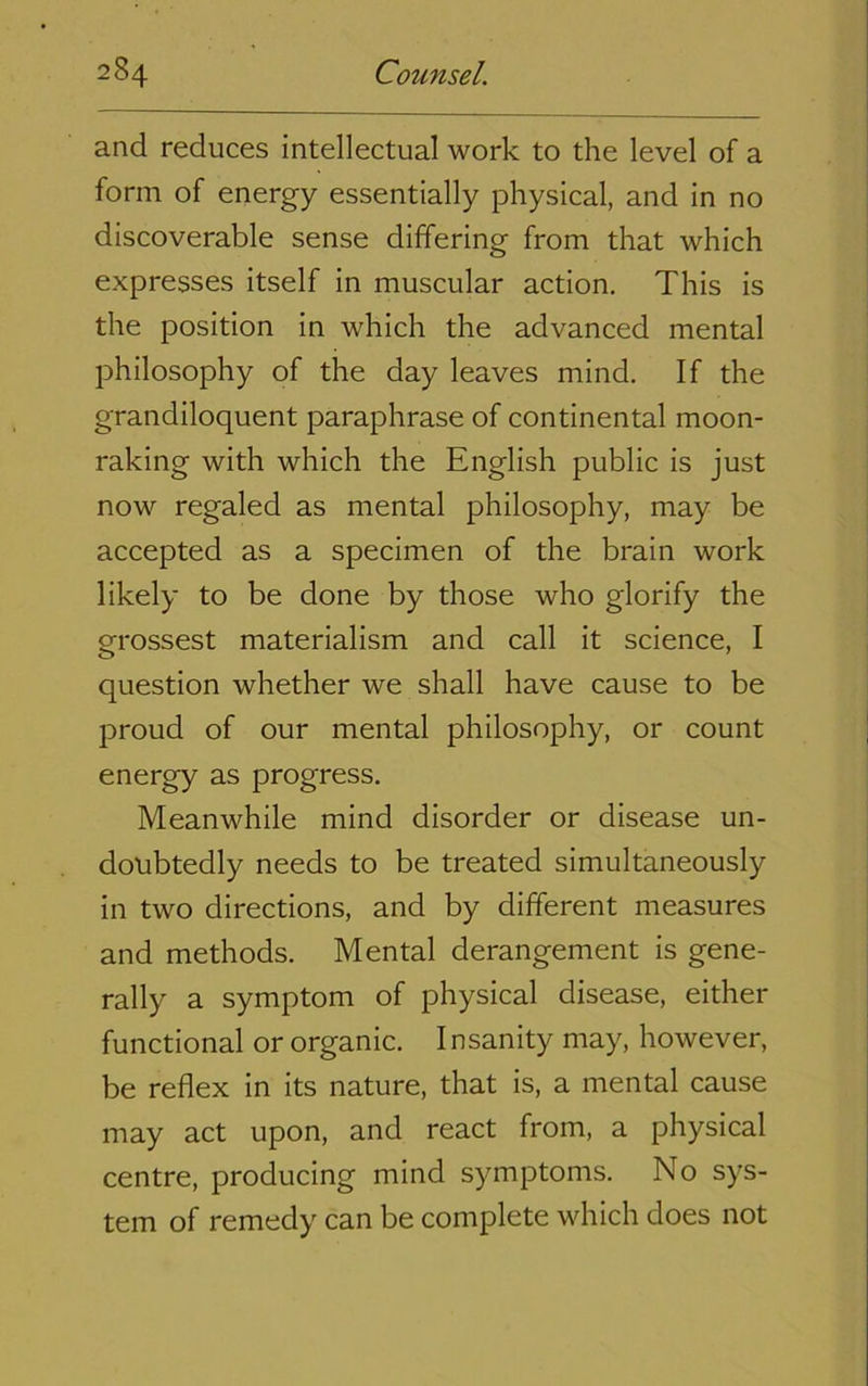 and reduces intellectual work to the level of a form of energy essentially physical, and in no discoverable sense differing from that which expresses itself in muscular action. This is the position in which the advanced mental philosophy of the day leaves mind. If the grandiloquent paraphrase of continental moon- raking with which the English public is just now regaled as mental philosophy, may be accepted as a specimen of the brain work likely to be done by those who glorify the grossest materialism and call it science, I question whether we shall have cause to be proud of our mental philosophy, or count energy as progress. Meanwhile mind disorder or disease un- doubtedly needs to be treated simultaneously in two directions, and by different measures and methods. Mental derangement is gene- rally a symptom of physical disease, either functional or organic. I nsanity may, however, be reflex in its nature, that is, a mental cause may act upon, and react from, a physical centre, producing mind symptoms. No sys- tem of remedy can be complete which does not