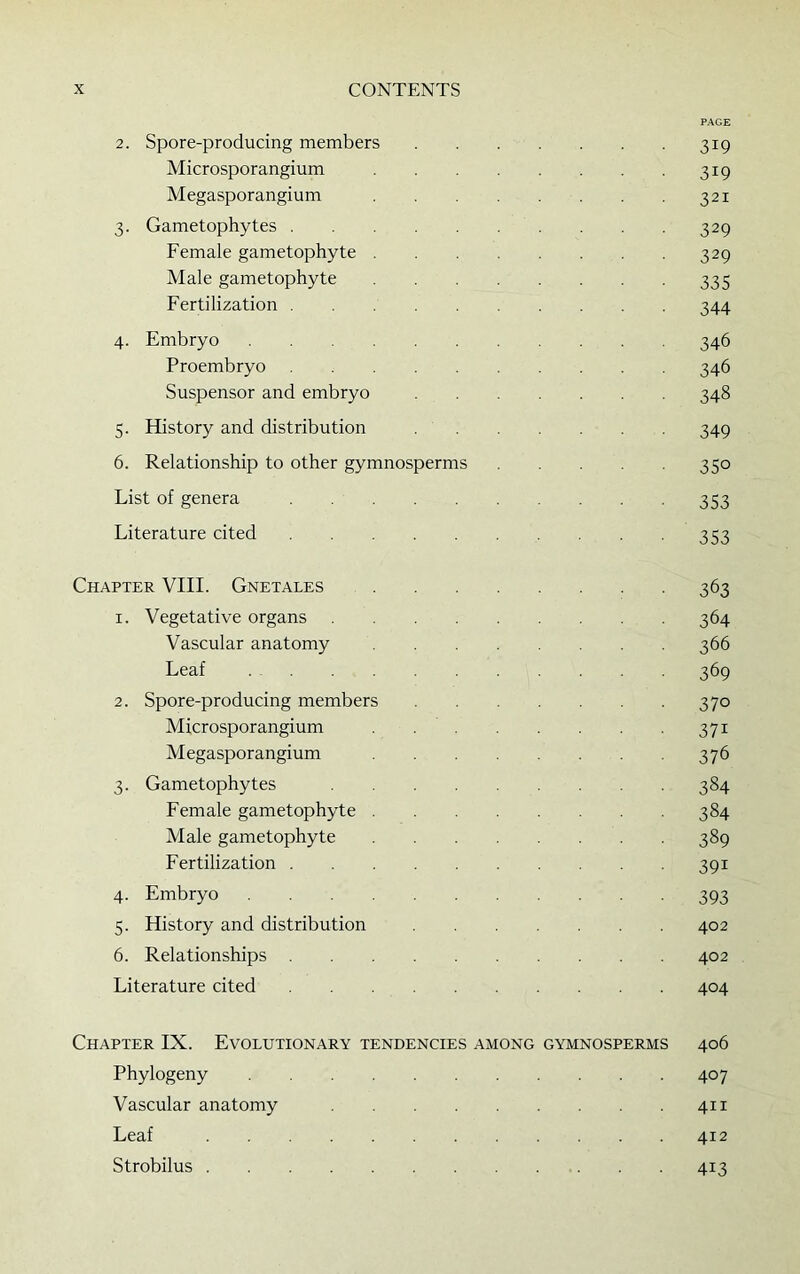 PAGE 2. Spore-producing members 319 Microsporangium 319 Megasporangium 321 3. Gametophytes 329 Female gametophyte 329 Male gametophyte 335 Fertilization 344 4. Embryo 346 Proembryo 346 Suspensor and embryo 348 5. History and distribution 349 6. Relationship to other gymnosperms 350 List of genera 353 Literature cited 353 Chapter VIII. Gnetales 363 1. Vegetative organs 364 Vascular anatomy 366 Leaf 369 2. Spore-producing members 370 Microsporangium 371 Megasporangium 376 3. Gametophytes 384 Female gametophyte 384 Male gametophyte 389 Fertilization 391 4. Embryo 393 5. History and distribution 402 6. Relationships 402 Literature cited 404 Chapter IX. Evolutionary tendencies among gymnosperms 406 Phylogeny 407 Vascular anatomy 411 Leaf 412 Strobilus 413