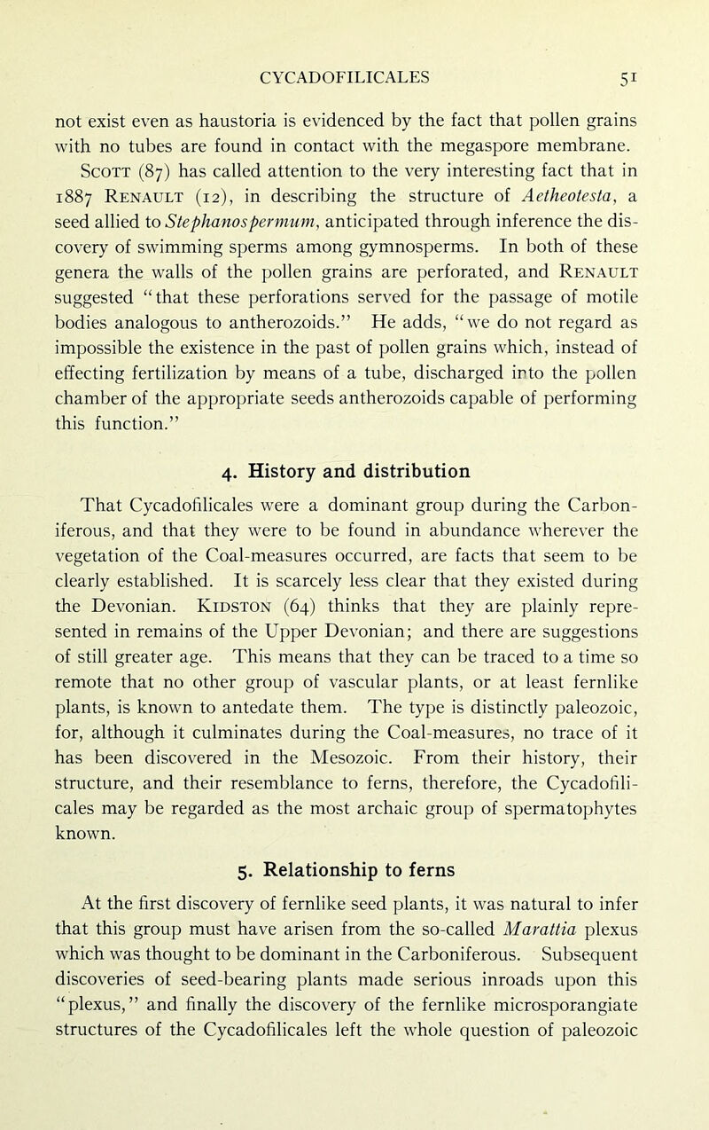 not exist even as haustoria is evidenced by the fact that pollen grains with no tubes are found in contact with the megaspore membrane. Scott (87) has called attention to the very interesting fact that in 1887 Renault (12), in describing the structure of Aetheotesta, a seed allied to Stephanos per mum, anticipated through inference the dis- covery of swimming sperms among gymnosperms. In both of these genera the walls of the pollen grains are perforated, and Renault suggested “that these perforations served for the passage of motile bodies analogous to antherozoids.” He adds, “we do not regard as impossible the existence in the past of pollen grains which, instead of effecting fertilization by means of a tube, discharged into the pollen chamber of the appropriate seeds antherozoids capable of performing this function.” 4. History and distribution That Cycadofilicales were a dominant group during the Carbon- iferous, and that they were to be found in abundance wherever the vegetation of the Coal-measures occurred, are facts that seem to be clearly established. It is scarcely less clear that they existed during the Devonian. Kidston (64) thinks that they are plainly repre- sented in remains of the Upper Devonian; and there are suggestions of still greater age. This means that they can be traced to a time so remote that no other group of vascular plants, or at least fernlike plants, is known to antedate them. The type is distinctly paleozoic, for, although it culminates during the Coal-measures, no trace of it has been discovered in the Mesozoic. From their history, their structure, and their resemblance to ferns, therefore, the Cycadofili- cales may be regarded as the most archaic group of spermatophytes known. 5. Relationship to ferns At the first discovery of fernlike seed plants, it was natural to infer that this group must have arisen from the so-called Marattia plexus which was thought to be dominant in the Carboniferous. Subsequent discoveries of seed-bearing plants made serious inroads upon this “plexus,” and finally the discovery of the fernlike microsporangiate structures of the Cycadofilicales left the whole question of paleozoic