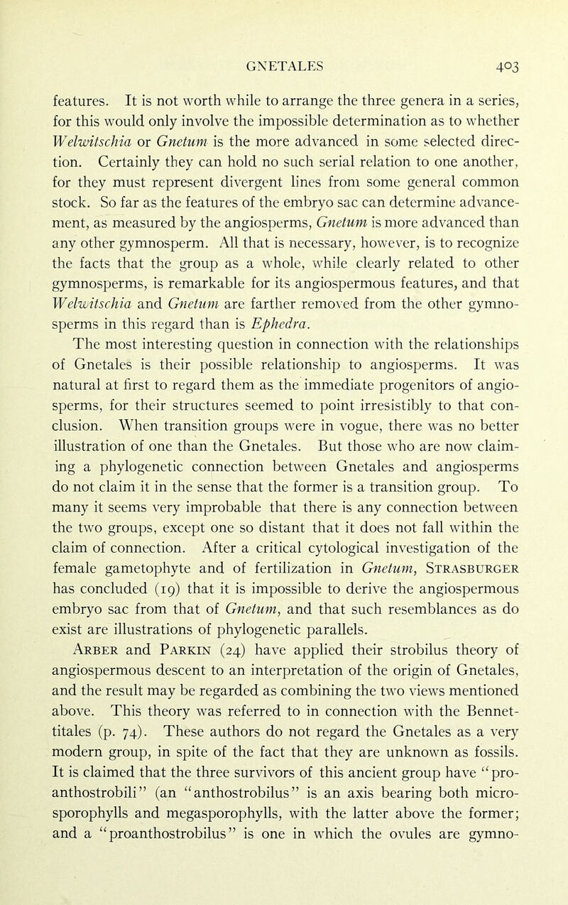 features. It is not worth while to arrange the three genera in a series, for this would only involve the impossible determination as to whether Welwitschia or Gnetum is the more advanced in some selected direc- tion. Certainly they can hold no such serial relation to one another, for they must represent divergent lines from some general common stock. So far as the features of the embryo sac can determine advance- ment, as measured by the angiosperms, Gnetum is more advanced than any other gymnosperm. All that is necessary, however, is to recognize the facts that the group as a whole, while clearly related to other gymnosperms, is remarkable for its angiospermous features, and that Welwitschia and Gnetum are farther removed from the other gymno- sperms in this regard than is Ephedra. The most interesting question in connection with the relationships of Gnetales is their possible relationship to angiosperms. It was natural at first to regard them as the immediate progenitors of angio- sperms, for their structures seemed to point irresistibly to that con- clusion. When transition groups were in vogue, there was no better illustration of one than the Gnetales. But those who are now claim- ing a phylogenetic connection between Gnetales and angiosperms do not claim it in the sense that the former is a transition group. To many it seems very improbable that there is any connection between the two groups, except one so distant that it does not fall within the claim of connection. After a critical cytological investigation of the female gametophyte and of fertilization in Gnetum, Strasburger has concluded (19) that it is impossible to derive the angiospermous embryo sac from that of Gnetum, and that such resemblances as do exist are illustrations of phylogenetic parallels. Arber and Parkin (24) have applied their strobilus theory of angiospermous descent to an interpretation of the origin of Gnetales, and the result may be regarded as combining the two views mentioned above. This theory was referred to in connection with the Bennet- titales (p. 74). These authors do not regard the Gnetales as a very modern group, in spite of the fact that they are unknown as fossils. It is claimed that the three survivors of this ancient group have “pro- anthostrobili ” (an “ anthostrobilus ” is an axis bearing both micro- sporophylls and megasporophylls, with the latter above the former; and a “ proanthostrobilus ” is one in which the ovules are gymno-