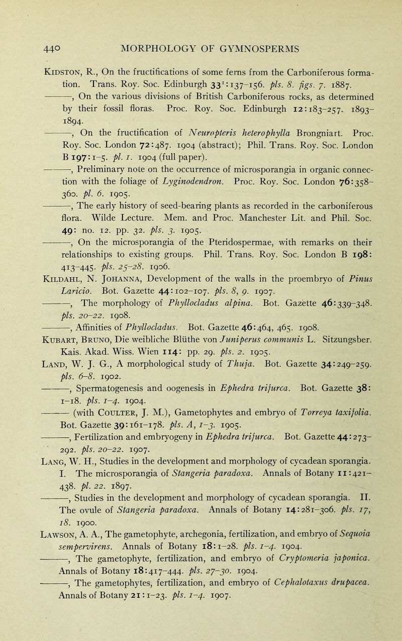 Kidston, R., On the fructifications of some ferns from the Carboniferous forma- tion. Trans. Roy. Soc. Edinburgh 331:137-156. pis. 8. figs. 7. 1887. , On the various divisions of British Carboniferous rocks, as determined by their fossil floras. Proc. Roy. Soc. Edinburgh 12:183-257. 1893- 1894. , On the fructification of Neuropteris heterophylla Brongniart. Proc. Roy. Soc. London 72:487. 1904 (abstract); Phil. Trans. Roy. Soc. London B 197:1-5. pi. 1. 1904 (full paper). , Preliminary note on the occurrence of microsporangia in organic connec- tion with the foliage of Lyginodendron. Proc. Roy. Soc. London 76:358- 360. pi. 6. 1905. , The early history of seed-bearing plants as recorded in the carboniferous flora. Wilde Lecture. Mem. and Proc. Manchester Lit. and Phil. Soc. 49: no. 12. pp. 32. pis. 3. 1905. , On the microsporangia of the Pteridospermae, with remarks on their relationships to existing groups. Phil. Trans. Roy. Soc. London B 198: 413-445. pis. 25-28. 1906. Kildahl, N. Johanna, Development of the walls in the proembryo of Pinus Laricio. Bot. Gazette 44:102-107. pis. 8, 9. 1907. , The morphology of Phyllocladus alpina. Bot. Gazette 46:339-348. pis. 20-22. 1908. , Affinities of Phyllocladus. Bot. Gazette 46:464, 465. 1908. Kubart, Bruno, Die weibliche Bliithe von Juniperus communis L. Sitzungsber. Kais. Akad. Wiss. Wien 114: pp. 29. pis. 2. 1905. Land, W. J. G., A morphological study of Thuja. Bot. Gazette 34:249-259. pis. 6-8. 1902. , Spermatogenesis and oogenesis in Ephedra trijurca. Bot. Gazette 38: 1-18. pis. 1-4. 1904. (with Coulter, J. M.), Gametophytes and embryo of Torreya taxijolia. Bot. Gazette 39:161-178. pis. A, 1-3. 1905. , Fertilization and embryogeny in Ephedra trijurca. Bot. Gazette 44:273- 292. pis. 20-22. 1907. Lang, W. H., Studies in the development and morphology of cycadean sporangia. I. The microsporangia of Stangeria paradoxa. Annals of Botany 11:42i- 438. pi. 22. 1897. , Studies in the development and morphology of cycadean sporangia. II. The ovule of Stangeria paradoxa. Annals of Botany 14:281-306. pis. 17, 18. 1900. Lawson, A. A., The gametophyte, archegonia, fertilization, and embryo of Sequoia sempervirens. Annals of Botany 18:1-28. pis. 1-4. 1904. , The gametophyte, fertilization, and embryo of Cryplomeria japonica. Annals of Botany 18:417-444. pis. 27-30. 1904. , The gametophytes, fertilization, and embryo of Cephalotaxus drupacea. Annals of Botany 21:1-23. pis. 1-4. 1907.