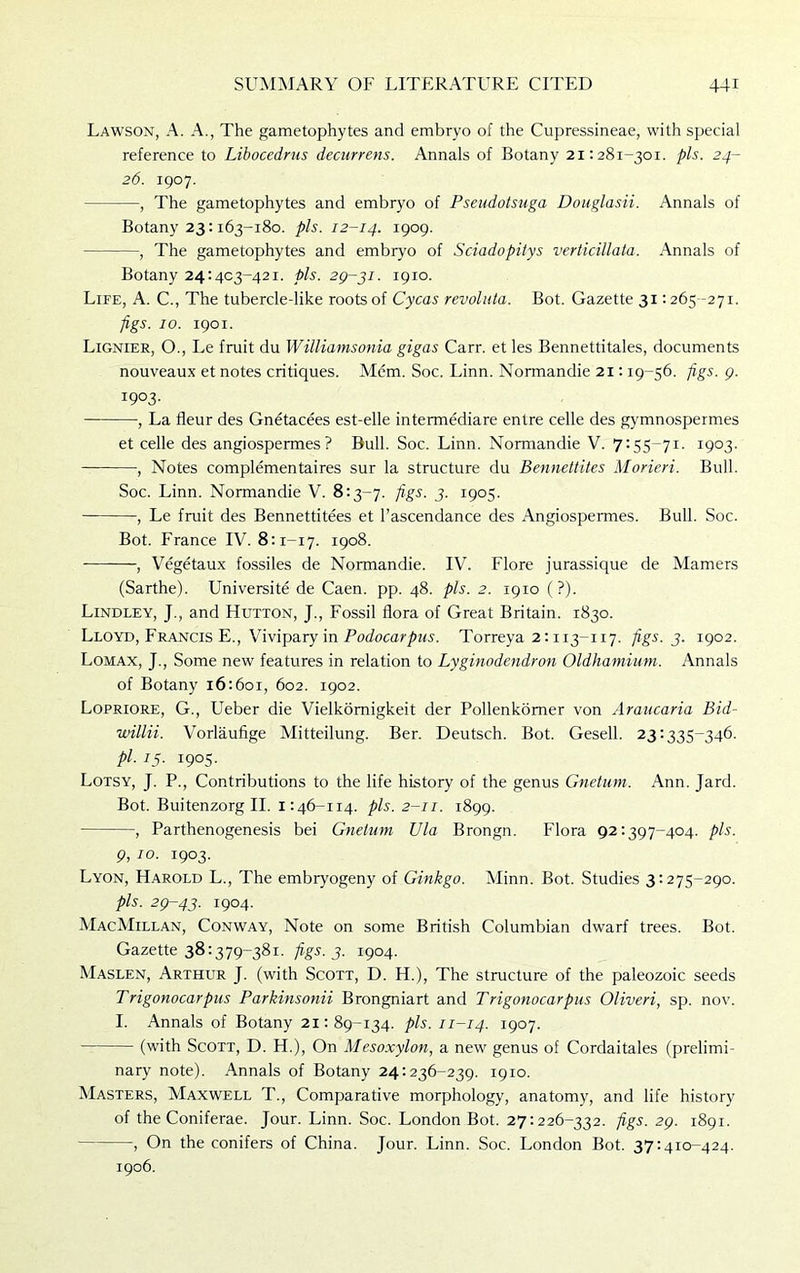 Lawson, A. A., The gametophytes and embryo of the Cupressineae, with special reference to Libocedrus decurrens. Annals of Botany 21:281-301. pis. 24- 26. 1907. , The gametophytes and embryo of Pseudotsuga Douglasii. Annals of Botany 23:163-180. pis. 12-14. 1909. , The gametophytes and embryo of Sciadopitys verticillata. Annals of Botany 24:403-421. pis. 29-31. 1910. Life, A. C., The tubercledike roots of Cycas revolula. Bot. Gazette 31:265-271. figs. 10. 1901. Lignier, O., Le fmit du Williamsonia gigas Carr, et les Bennettitales, documents nouveaux et notes critiques. Mem. Soc. Linn. Normandie 21:19-56. figs. 9. 1903. , La fleur des Gnetacees est-elle intermediare entre celle des gymnospermes et celle des angiospermes ? Bull. Soc. Linn. Normandie V. 7:55-71. 1903. , Notes complementaires sur la structure du Bennettites Morieri. Bull. Soc. Linn. Normandie V. 8:3-7. figs. 3. 1905. — , Le fruit des Bennettitees et l’ascendance des Angiospermes. Bull. Soc. Bot. France IV. 8:1-17. 1908. , Vegetaux fossiles de Normandie. IV. Flore jurassique de Mamers (Sarthe). Universite de Caen. pp. 48. pis. 2. 1910 (?). Lindley, J., and Hutton, J., Fossil flora of Great Britain. 1830. Lloyd, Francis E., Vivipary in Podocarpus. Torreya 2:113-117. figs. 3. 1902. Lomax, J., Some new features in relation to Lyginodendron Oldhamium. Annals of Botany 16:601, 602. 1902. Lopriore, G., Ueber die Vielkomigkeit der Pollenkomer von Araucaria Bid- willii. Vorlaufige Mitteilung. Ber. Deutsch. Bot. Gesell. 23:335-346. pi. 15. 1905. Lotsy, J. P., Contributions to the life history of the genus Gnetum. Ann. Jard. Bot. Buitenzorg II. 1:46-114. pis. 2-11. 1899. , Parthenogenesis bei Gnetum Ula Brongn. Flora 92:397-404. pis. 9, 10. 1903. Lyon, Harold L., The embryogeny of Ginkgo. Minn. Bot. Studies 3:275-290. pis. 29-43. i9°4- MacMillan, Conway, Note on some British Columbian dwarf trees. Bot. Gazette 38:379-381. figs. 3. 1904. Maslen, Arthur J. (with Scott, D. H.), The structure of the paleozoic seeds Trigonocarpus Parkinsonii Brongniart and Trigonocarpus Oliveri, sp. nov. I. Annals of Botany 21:89-134. pis. 11-14. 1907. (with Scott, D. H.), On Mesoxylon, a new genus of Cordaitales (prelimi- nary note). Annals of Botany 24:236-239. 1910. Masters, Maxwell T., Comparative morphology, anatomy, and life history of the Coniferae. Jour. Linn. Soc. London Bot. 27:226-332. figs. 29. 1891. , On the conifers of China. Jour. Linn. Soc. London Bot. 37:410-424. 1906.