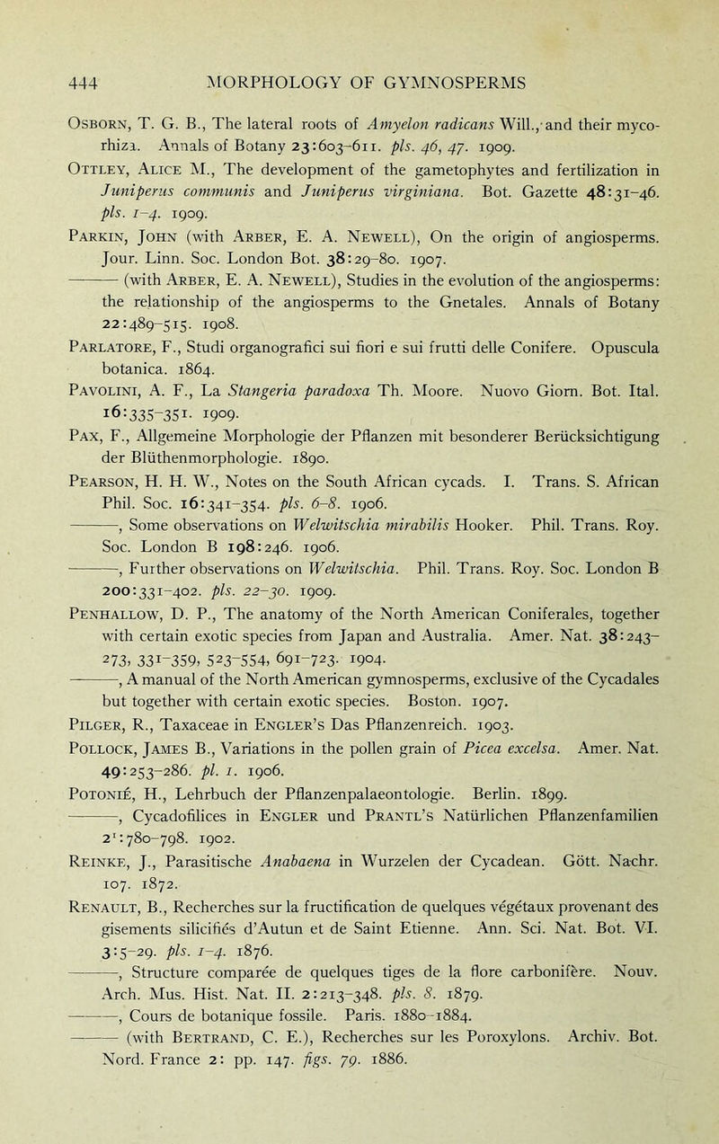 Osborn, T. G. B., The lateral roots of Amyelon radiums Will.,'and their myco- rhiza. Annals of Botany 23:603-611. pis. 46, 47. 1909. Ottley, Alice M., The development of the gametophytes and fertilization in Juniperus communis and Juniperus virginiana. Bot. Gazette 48:31-46. pis. 1-4. 1909. Parkin, John (with Arber, E. A. Newell), On the origin of angiosperms. Jour. Linn. Soc. London Bot. 38:29-80. 1907. (with Arber, E. A. Newell), Studies in the evolution of the angiosperms: the relationship of the angiosperms to the Gnetales. Annals of Botany 22:489-515. 1908. Parlatore, F., Studi organografici sui fiori e sui frutti delle Conifere. Opuscula botanica. 1864. Pavolini, A. F., La Stangeria paradoxa Th. Moore. Nuovo Giom. Bot. Ital. 16:335-351- 1909- Pax, F., Allgemeine Morphologie der Pflanzen mit besonderer Beriicksichtigung der Bliithenmorphologie. 1890. Pearson, H. H. W., Notes on the South African cycads. I. Trans. S. African Phil. Soc. 16:341-354. pis. 6-8. 1906. , Some observations on Welwitschia mirabilis Hooker. Phil. Trans. Roy. Soc. London B 198:246. 1906. , Further observations on Welwitschia. Phil. Trans. Roy. Soc. London B 200:33r-402. pis. 22-30. 1909. Penhallow, D. P., The anatomy of the North American Coniferales, together with certain exotic species from Japan and Australia. Amer. Nat. 38:243- 273> 33J-359> 523~554, 691-723. 1904. , A manual of the North American gymnosperms, exclusive of the Cycadales but together with certain exotic species. Boston. 1907. Pilger, R., Taxaceae in Engler’s Das Pfianzenreich. ^03. Pollock, James B., Variations in the pollen grain of Picea excelsa. Amer. Nat. 49:253-286. pi. 1. 1906. Potonie, H., Lehrbuch der Pflanzenpalaeontologie. Berlin. ^99. , Cycadofilices in Engler und Prantl’s Nattirlichen Pflanzenfamilien 21:780-798. 1902. Reinkf,, J., Parasitische Anabaena in Wurzelen der Cycadean. Gott. Na-chr. ro7. 1872. Renault, B., Recherches sur la fructification de quelques vegetaux provenant des gisements silicifies d’Autun et de Saint Etienne. Ann. Sci. Nat. Bot. VI. 3:5-29. pis. 1-4. 1876. , Structure comparee de quelques tiges de la flore carbonifere. Nouv. Arch. Mus. Hist. Nat. II. 2:213-348. pis. 8. 1879. , Cours de botanique fossile. Paris. r88o -i884. (with Bertrand, C. E.), Recherches sur les Poroxylons. Archiv. Bot. Nord. France 2: pp. 147. figs. pg. r886.