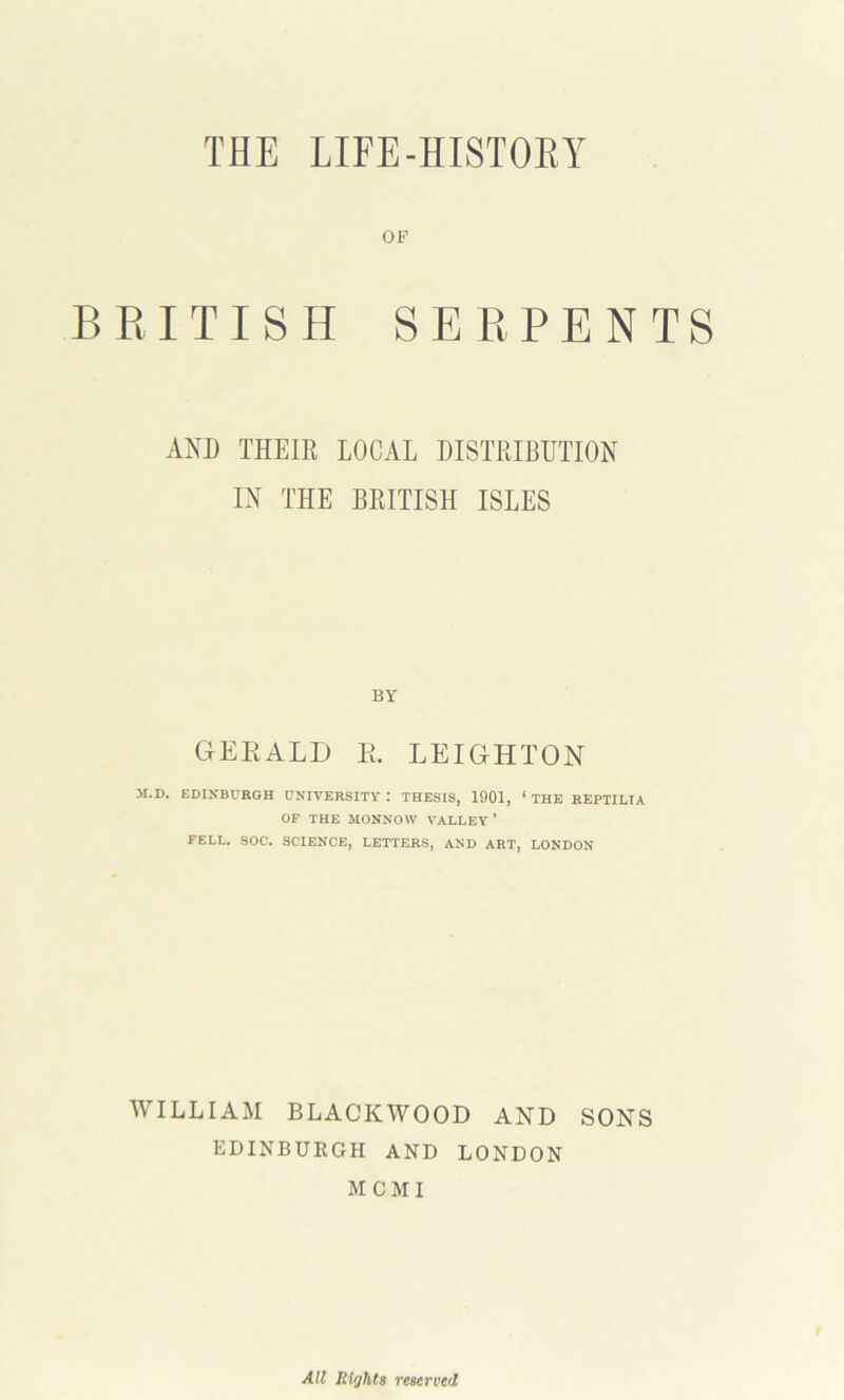 THE LIFE-HISTOEY OF B E I TIS H SERPENTS AND THEIR LOCAL DISTRIBUTION IN THE BRITISH ISLES BY GERALD E. LEIGHTON M.D. EDINBURGH UNIVERSITY : THESIS, 1901, ‘ THE REPTILIA OF THE MONNOW VALLEY’ FELL. SOC. SCIENCE, LETTERS, AND ART, LONDON WILLIAM BLACKWOOD AND SONS EDINBURGH AND LONDON MCMI All Rights reserved