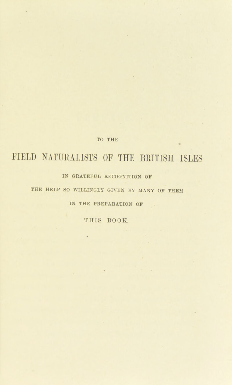 TO THE FIELD NATURALISTS OF THE BRITISH ISLES IN GRATEFUL RECOGNITION OF THE HELP SO WILLINGLY GIVEN BY MANY OP THEM IN THE PREPARATION OF THIS BOOK.